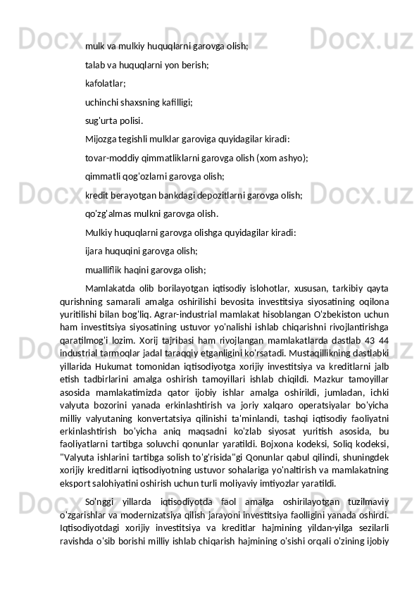 mulk va mulkiy huquqlarni garovga olish; 
talab va huquqlarni yon berish; 
kafolatlar; 
uchinchi shaxsning kafilligi; 
sug'urta polisi. 
Mijozga tegishli mulklar garoviga quyidagilar kiradi: 
tovar-moddiy qimmatliklarni garovga olish (xom ashyo); 
qimmatli qog'ozlarni garovga olish; 
kredit berayotgan bankdagi depozitlarni garovga olish; 
qo'zg'almas mulkni garovga olish. 
Mulkiy huquqlarni garovga olishga quyidagilar kiradi: 
ijara huquqini garovga olish; 
mualliflik haqini garovga olish; 
Mamlakatda   olib   borilayotgan   iqtisodiy   islohotlar,   xususan,   tarkibiy   qayta
qurishning   samarali   amalga   oshirilishi   bevosita   investitsiya   siyosatining   oqilona
yuritilishi bilan bog'liq. Agrar-industrial mamlakat hisoblangan O'zbekiston uchun
ham   investitsiya   siyosatining   ustuvor   yo'nalishi   ishlab   chiqarishni   rivojlantirishga
qaratilmog'i   lozim.   Xorij   tajribasi   ham   rivojlangan   mamlakatlarda   dastlab   43   44
industrial tarmoqlar jadal taraqqiy etganligini ko'rsatadi. Mustaqillikning dastlabki
yillarida   Hukumat   tomonidan   iqtisodiyotga   xorijiy   investitsiya   va   kreditlarni   jalb
etish   tadbirlarini   amalga   oshirish   tamoyillari   ishlab   chiqildi.   Mazkur   tamoyillar
asosida   mamlakatimizda   qator   ijobiy   ishlar   amalga   oshirildi,   jumladan,   ichki
valyuta   bozorini   yanada   erkinlashtirish   va   joriy   xalqaro   operatsiyalar   bo'yicha
milliy   valyutaning   konvertatsiya   qilinishi   ta'minlandi,   tashqi   iqtisodiy   faoliyatni
erkinlashtirish   bo'yicha   aniq   maqsadni   ko'zlab   siyosat   yuritish   asosida,   bu
faoliyatlarni   tartibga   soluvchi   qonunlar   yaratildi.   Bojxona   kodeksi,   Soliq   kodeksi,
"Valyuta  ishlarini  tartibga  solish   to'g'risida"gi   Qonunlar   qabul  qilindi,  shuningdek
xorijiy kreditlarni iqtisodiyotning ustuvor sohalariga yo'naltirish va mamlakatning
eksport salohiyatini oshirish uchun turli moliyaviy imtiyozlar yaratildi. 
So'nggi   yillarda   iqtisodiyotda   faol   amalga   oshirilayotgan   tuzilmaviy
o'zgarishlar va modernizatsiya qilish jarayoni investitsiya faolligini yanada oshirdi.
Iqtisodiyotdagi   xorijiy   investitsiya   va   kreditlar   hajmining   yildan-yilga   sezilarli
ravishda o'sib borishi milliy ishlab chiqarish hajmining o'sishi orqali o'zining ijobiy