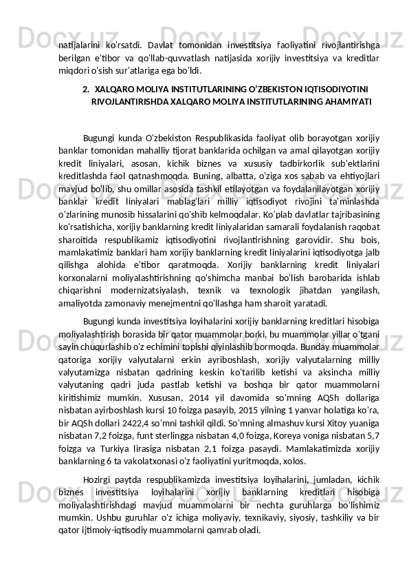 natijalarini   ko'rsatdi.   Davlat   tomonidan   investitsiya   faoliyatini   rivojlantirishga
berilgan   e'tibor   va   qo'llab-quvvatlash   natijasida   xorijiy   investitsiya   va   kreditlar
miqdori o'sish sur'atlariga ega bo'ldi.
2. XALQARO MOLIYA INSTITUTLARINING O’ZBEKISTON IQTISODIYOTINI
RIVOJLANTIRISHDA XALQARO MOLIYA INSTITUTLARINING AHAMIYATI
Bugungi   kunda   O'zbekiston   Respublikasida   faoliyat   olib   borayotgan   xorijiy
banklar tomonidan mahalliy tijorat banklarida ochilgan va amal qilayotgan xorijiy
kredit   liniyalari,   asosan,   kichik   biznes   va   xususiy   tadbirkorlik   sub'ektlarini
kreditlashda   faol   qatnashmoqda.   Buning,   albatta,   o'ziga   xos   sabab   va   ehtiyojlari
mavjud bo'lib, shu omillar asosida tashkil etilayotgan va foydalanilayotgan xorijiy
banklar   kredit   liniyalari   mablag'lari   milliy   iqtisodiyot   rivojini   ta'minlashda
o'zlarining munosib hissalarini qo'shib kelmoqdalar. Ko'plab davlatlar tajribasining
ko'rsatishicha, xorijiy banklarning kredit liniyalaridan samarali foydalanish raqobat
sharoitida   respublikamiz   iqtisodiyotini   rivojlantirishning   garovidir.   Shu   bois,
mamlakatimiz banklari ham xorijiy banklarning kredit liniyalarini iqtisodiyotga jalb
qilishga   alohida   e'tibor   qaratmoqda.   Xorijiy   banklarning   kredit   liniyalari
korxonalarni   moliyalashtirishning   qo'shimcha   manbai   bo'lish   barobarida   ishlab
chiqarishni   modernizatsiyalash,   texnik   va   texnologik   jihatdan   yangilash,
amaliyotda zamonaviy menejmentni qo'llashga ham sharoit yaratadi.
Bugungi kunda investitsiya loyihalarini xorijiy banklarning kreditlari hisobiga
moliyalashtirish borasida bir qator muammolar borki, bu muammolar yillar o'tgani
sayin chuqurlashib o'z echimini topishi qiyinlashib bormoqda. Bunday muammolar
qatoriga   xorijiy   valyutalarni   erkin   ayriboshlash,   xorijiy   valyutalarning   milliy
valyutamizga   nisbatan   qadrining   keskin   ko'tarilib   ketishi   va   aksincha   milliy
valyutaning   qadri   juda   pastlab   ketishi   va   boshqa   bir   qator   muammolarni
kiritishimiz   mumkin.   Xususan,   2014   yil   davomida   so'mning   AQSh   dollariga
nisbatan ayirboshlash kursi 10 foizga pasayib, 2015 yilning 1 yanvar holatiga ko'ra,
bir AQSh dollari 2422,4 so'mni tashkil qildi. So'mning almashuv kursi Xitoy yuaniga
nisbatan 7,2 foizga, funt sterlingga nisbatan 4,0 foizga, Koreya voniga nisbatan 5,7
foizga   va   Turkiya   lirasiga   nisbatan   2,1   foizga   pasaydi.   Mamlakatimizda   xorijiy
banklarning 6 ta vakolatxonasi o'z faoliyatini yuritmoqda, xolos. 
Hozirgi   paytda   respublikamizda   investitsiya   loyihalarini,   jumladan,   kichik
biznes   investitsiya   loyihalarini   xorijiy   banklarning   kreditlari   hisobiga
moliyalashtirishdagi   mavjud   muammolarni   bir   nechta   guruhlarga   bo'lishimiz
mumkin.   Ushbu   guruhlar   o'z   ichiga   moliyaviy,   texnikaviy,   siyosiy,   tashkiliy   va   bir
qator ijtimoiy-iqtisodiy muammolarni qamrab oladi.  