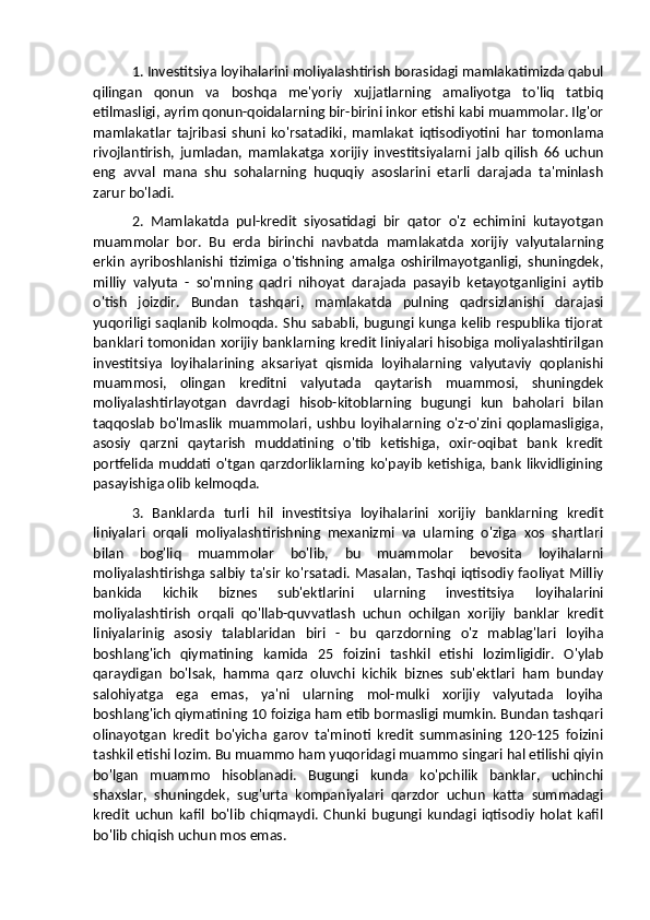 1. Investitsiya loyihalarini moliyalashtirish borasidagi mamlakatimizda qabul
qilingan   qonun   va   boshqa   me'yoriy   xujjatlarning   amaliyotga   to'liq   tatbiq
etilmasligi, ayrim qonun-qoidalarning bir-birini inkor etishi kabi muammolar. Ilg'or
mamlakatlar   tajribasi   shuni   ko'rsatadiki,   mamlakat   iqtisodiyotini   har   tomonlama
rivojlantirish,   jumladan,   mamlakatga   xorijiy   investitsiyalarni   jalb   qilish   66   uchun
eng   avval   mana   shu   sohalarning   huquqiy   asoslarini   etarli   darajada   ta'minlash
zarur bo'ladi. 
2.   Mamlakatda   pul-kredit   siyosatidagi   bir   qator   o'z   echimini   kutayotgan
muammolar   bor.   Bu   erda   birinchi   navbatda   mamlakatda   xorijiy   valyutalarning
erkin   ayriboshlanishi   tizimiga   o'tishning   amalga   oshirilmayotganligi,   shuningdek,
milliy   valyuta   -   so'mning   qadri   nihoyat   darajada   pasayib   ketayotganligini   aytib
o'tish   joizdir.   Bundan   tashqari,   mamlakatda   pulning   qadrsizlanishi   darajasi
yuqoriligi  saqlanib   kolmoqda.  Shu   sababli,  bugungi  kunga  kelib   respublika  tijorat
banklari tomonidan xorijiy banklarning kredit liniyalari hisobiga moliyalashtirilgan
investitsiya   loyihalarining   aksariyat   qismida   loyihalarning   valyutaviy   qoplanishi
muammosi,   olingan   kreditni   valyutada   qaytarish   muammosi,   shuningdek
moliyalashtirlayotgan   davrdagi   hisob-kitoblarning   bugungi   kun   baholari   bilan
taqqoslab   bo'lmaslik   muammolari,   ushbu   loyihalarning   o'z-o'zini   qoplamasligiga,
asosiy   qarzni   qaytarish   muddatining   o'tib   ketishiga,   oxir-oqibat   bank   kredit
portfelida  muddati o'tgan  qarzdorliklarning ko'payib  ketishiga,  bank  likvidligining
pasayishiga olib kelmoqda. 
3.   Banklarda   turli   hil   investitsiya   loyihalarini   xorijiy   banklarning   kredit
liniyalari   orqali   moliyalashtirishning   mexanizmi   va   ularning   o'ziga   xos   shartlari
bilan   bog'liq   muammolar   bo'lib,   bu   muammolar   bevosita   loyihalarni
moliyalashtirishga salbiy ta'sir ko'rsatadi. Masalan, Tashqi iqtisodiy faoliyat Milliy
bankida   kichik   biznes   sub'ektlarini   ularning   investitsiya   loyihalarini
moliyalashtirish   orqali   qo'llab-quvvatlash   uchun   ochilgan   xorijiy   banklar   kredit
liniyalarinig   asosiy   talablaridan   biri   -   bu   qarzdorning   o'z   mablag'lari   loyiha
boshlang'ich   qiymatining   kamida   25   foizini   tashkil   etishi   lozimligidir.   O'ylab
qaraydigan   bo'lsak,   hamma   qarz   oluvchi   kichik   biznes   sub'ektlari   ham   bunday
salohiyatga   ega   emas,   ya'ni   ularning   mol-mulki   xorijiy   valyutada   loyiha
boshlang'ich qiymatining 10 foiziga ham etib bormasligi mumkin. Bundan tashqari
olinayotgan   kredit   bo'yicha   garov   ta'minoti   kredit   summasining   120-125   foizini
tashkil etishi lozim. Bu muammo ham yuqoridagi muammo singari hal etilishi qiyin
bo'lgan   muammo   hisoblanadi.   Bugungi   kunda   ko'pchilik   banklar,   uchinchi
shaxslar,   shuningdek,   sug'urta   kompaniyalari   qarzdor   uchun   katta   summadagi
kredit   uchun   kafil   bo'lib   chiqmaydi.   Chunki   bugungi   kundagi   iqtisodiy   holat   kafil
bo'lib chiqish uchun mos emas.  