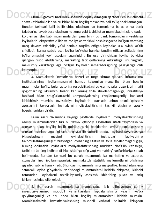 Chunki, garovni mol-mulk shaklida qoplay olmagan qarzdor uchun uchinchi
shaxs kafolatini olish va bu ishlar bilan bog'liq mexanizm hali to'liq shakllanmagan.
Bundan   tashqari   kafil   bo'lib   chiqa   oladigan   har   tomonlama   barqaror   va   bank
talablariga javob bera oladigan korxona yoki tashkilotlar mamlakatimizda u qadar
ko'p   emas.   Shu   kabi   muammolardan   yana   biri   -   bu   bank   tomonidan   investitsiya
loyihalarini ekspertiza qilish va moliyalashtirishni boshlashgacha bo'lgan vaqtning
uzoq   davom   etishidir,   ya'ni   bankka   taqdim   etilgan   loyihalar   3-4   oylab   ko'rib
chiqiladi.   Bunga   sabab   esa,   loyiha   bo'yicha   bankka   taqdim   etilgan   xujjatlarning
to'liq   emasligi   yoki   asoslanmaganligidir.   Bu   esa   birinchidan   loyiha   bo'yicha
qilingan   hisob-kitoblarning,   marketing   tadqiqotlarining   eskirishiga,   shuningdek,
mavsumiy   xarakterga   ega   bo'lgan   loyihalar   samaradorligining   pasayishiga   olib
kelmoqda. 
4.   Mamlakatda   investitsiya   bozori   va   unga   xizmat   qiluvchi   infratuzilma
institutlarining   rivojlanmaganligi   hamda   takomillashmaganligi   bilan   bog'liq
muammolar bo'lib, bular qatoriga respublikadagi pul-sarmoyalar bozori, qimmatli
qog'ozlarning   ikkilamchi   bozori   kabilarning   to'la   shakllanmaganligi,   investitsiya
faoliyati   bilan   shug'ullanuvchi   kompaniyalarning   rivojlanmaganligi   kabilarni
kiritishimiz   mumkin.   Investitsiya   loyihalarini   asoslash   uchun   texnik-iqtisodiy
asoslashni   tayyorlash   loyihalarni   moliyalashtirishni   tashkil   etishning   asosiy
bosqichlaridan biridir. 
Lekin   respublikamizda   keyingi   paytlarda   loyihalarni   moliyalashtirishning
asosiy   muammolaridan   biri   bu   texnik-iqtisodiy   asoslashni   sifatli   tayyorlash   va
asoslash   bilan   bog'liq   bo'lib   qoldi.   Chunki   banklardan   loyiha   texnik-iqtisodiy
asoslari   asoslanmaganligi   uchun   qaytarilib   yuborilmoqda.   Loyihani   tayyorlashga
ixtisoslashgan   mavjud   loyihalashtirish   institutlari   faoliyatining
takomillashmaganligi  tuzilayotgan   loyihaning  sifatsiz   va   to'la   asoslanmaganligiga,
buning   oqibatida   loyihalarni   moliyalashtirishning   muddati   cho'zilib   ketishiga,
tadbirkorlarning loyiha oldi izlanishlariga ko'p vaqt va mablag' sarflashlariga sabab
bo'lmoqda.   Bundan   tashqari   bu   guruh   muammolariga   marketing   va   axborot
xizmatlarining   rivojlanmaganligi,   mamlakatda   statistik   ma'lumotlarni   olishning
qiyinligi kabilar ham kiradi. Shunday muammolarning mavjudligi, birinchidan, eng
samarali   loyiha   g'oyalarini   topishdagi   muammolarni   keltirib   chiqarsa,   ikkinchi
tomondan,   loyihalarni   texnik-iqtisodiy   asoslash   ishlarining   puxta   va   aniq
ishlanmasligiga olib keladi. 
5.   Bu   guruh   muammolariga   mamlakatga   jalb   qilinayotgan   xorijiy
investitsiyalarning   muqobil   variantlaridan   foydalanishning   yaxshi   yo'lga
qo'yilmaganligi   va   shu   soha   bilan   bog'liq   muammolarni   kiritish   mumkin.
Mamlakatimizda   investitsiyalashning   muqobil   varianti   bo'lmish   lizingdan 