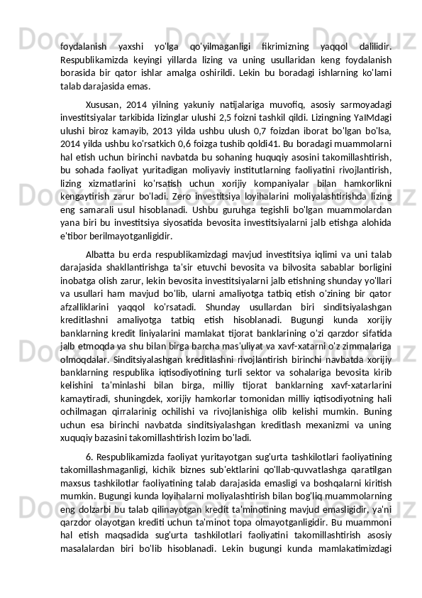 foydalanish   yaxshi   yo'lga   qo'yilmaganligi   fikrimizning   yaqqol   dalilidir.
Respublikamizda   keyingi   yillarda   lizing   va   uning   usullaridan   keng   foydalanish
borasida   bir   qator   ishlar   amalga   oshirildi.   Lekin   bu   boradagi   ishlarning   ko'lami
talab darajasida emas. 
Xususan,   2014   yilning   yakuniy   natijalariga   muvofiq,   asosiy   sarmoyadagi
investitsiyalar tarkibida lizinglar ulushi 2,5 foizni tashkil qildi. Lizingning YaIMdagi
ulushi   biroz   kamayib,   2013   yilda   ushbu   ulush   0,7   foizdan   iborat   bo'lgan   bo'lsa,
2014 yilda ushbu ko'rsatkich 0,6 foizga tushib qoldi41. Bu boradagi muammolarni
hal   etish   uchun   birinchi  navbatda   bu   sohaning   huquqiy   asosini   takomillashtirish,
bu   sohada   faoliyat   yuritadigan   moliyaviy   institutlarning   faoliyatini   rivojlantirish,
lizing   xizmatlarini   ko'rsatish   uchun   xorijiy   kompaniyalar   bilan   hamkorlikni
kengaytirish   zarur   bo'ladi.   Zero   investitsiya   loyihalarini   moliyalashtirishda   lizing
eng   samarali   usul   hisoblanadi.   Ushbu   guruhga   tegishli   bo'lgan   muammolardan
yana   biri   bu   investitsiya   siyosatida   bevosita   investitsiyalarni   jalb   etishga   alohida
e'tibor berilmayotganligidir. 
Albatta   bu   erda   respublikamizdagi   mavjud   investitsiya   iqlimi   va   uni   talab
darajasida   shakllantirishga   ta'sir   etuvchi   bevosita   va   bilvosita   sabablar   borligini
inobatga olish zarur, lekin bevosita investitsiyalarni jalb etishning shunday yo'llari
va   usullari   ham   mavjud   bo'lib,   ularni   amaliyotga   tatbiq   etish   o'zining   bir   qator
afzalliklarini   yaqqol   ko'rsatadi.   Shunday   usullardan   biri   sinditsiyalashgan
kreditlashni   amaliyotga   tatbiq   etish   hisoblanadi.   Bugungi   kunda   xorijiy
banklarning   kredit   liniyalarini   mamlakat   tijorat   banklarining   o'zi   qarzdor   sifatida
jalb etmoqda va shu bilan birga barcha mas'uliyat va xavf-xatarni o'z zimmalariga
olmoqdalar.   Sinditsiyalashgan   kreditlashni   rivojlantirish   birinchi   navbatda   xorijiy
banklarning   respublika   iqtisodiyotining   turli   sektor   va   sohalariga   bevosita   kirib
kelishini   ta'minlashi   bilan   birga,   milliy   tijorat   banklarning   xavf-xatarlarini
kamaytiradi,   shuningdek,   xorijiy   hamkorlar   tomonidan   milliy   iqtisodiyotning   hali
ochilmagan   qirralarinig   ochilishi   va   rivojlanishiga   olib   kelishi   mumkin.   Buning
uchun   esa   birinchi   navbatda   sinditsiyalashgan   kreditlash   mexanizmi   va   uning
xuquqiy bazasini takomillashtirish lozim bo'ladi. 
6.  Respublikamizda  faoliyat   yuritayotgan   sug'urta  tashkilotlari  faoliyatining
takomillashmaganligi,   kichik   biznes   sub'ektlarini   qo'llab-quvvatlashga   qaratilgan
maxsus   tashkilotlar   faoliyatining   talab   darajasida   emasligi   va   boshqalarni   kiritish
mumkin. Bugungi kunda loyihalarni moliyalashtirish bilan bog'liq muammolarning
eng   dolzarbi   bu   talab   qilinayotgan   kredit   ta'minotining   mavjud   emasligidir,   ya'ni
qarzdor   olayotgan   krediti  uchun   ta'minot   topa   olmayotganligidir.   Bu   muammoni
hal   etish   maqsadida   sug'urta   tashkilotlari   faoliyatini   takomillashtirish   asosiy
masalalardan   biri   bo'lib   hisoblanadi.   Lekin   bugungi   kunda   mamlakatimizdagi 