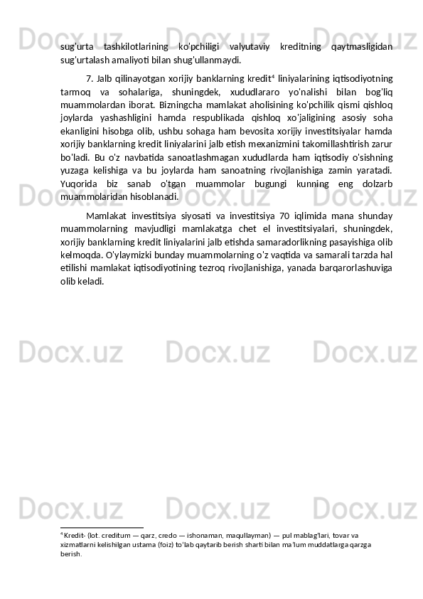 sug'urta   tashkilotlarining   ko'pchiligi   valyutaviy   kreditning   qaytmasligidan
sug'urtalash amaliyoti bilan shug'ullanmaydi. 
7.   Jalb   qilinayotgan   xorijiy   banklarning   kredit 4
  liniyalarining  iqtisodiyotning
tarmoq   va   sohalariga,   shuningdek,   xududlararo   yo'nalishi   bilan   bog'liq
muammolardan   iborat.   Bizningcha   mamlakat   aholisining   ko'pchilik   qismi   qishloq
joylarda   yashashligini   hamda   respublikada   qishloq   xo'jaligining   asosiy   soha
ekanligini   hisobga   olib,   ushbu   sohaga   ham   bevosita   xorijiy   investitsiyalar   hamda
xorijiy banklarning kredit liniyalarini jalb etish mexanizmini takomillashtirish zarur
bo'ladi.   Bu   o'z   navbatida   sanoatlashmagan   xududlarda   ham   iqtisodiy   o'sishning
yuzaga   kelishiga   va   bu   joylarda   ham   sanoatning   rivojlanishiga   zamin   yaratadi.
Yuqorida   biz   sanab   o'tgan   muammolar   bugungi   kunning   eng   dolzarb
muammolaridan hisoblanadi. 
Mamlakat   investitsiya   siyosati   va   investitsiya   70   iqlimida   mana   shunday
muammolarning   mavjudligi   mamlakatga   chet   el   investitsiyalari,   shuningdek,
xorijiy banklarning kredit liniyalarini jalb etishda samaradorlikning pasayishiga olib
kelmoqda. O'ylaymizki bunday muammolarning o'z vaqtida va samarali tarzda hal
etilishi mamlakat iqtisodiyotining tezroq rivojlanishiga, yanada barqarorlashuviga
olib keladi.
4
  Kredit-   (lot. creditum — qarz, credo — ishonaman, maqullayman) — pul mablagʻlari, tovar va 
xizmatlarni kelishilgan ustama (foiz) toʻlab qaytarib berish sharti bilan maʼlum muddatlarga qarzga 
berish. 