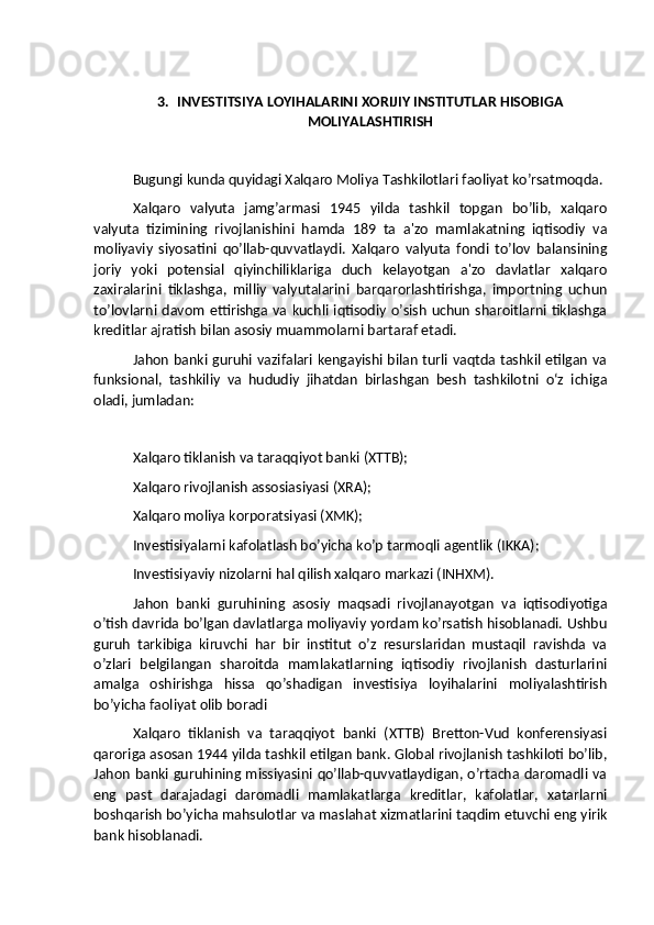 3. INVESTITSIYA LOYIHALARINI XORIJIY INSTITUTLAR HISOBIGA
MOLIYALASHTIRISH
Bugungi kunda quyidagi Xalqaro Moliya Tashkilotlari faoliyat ko’rsatmoqda.
Xalqaro   valyuta   jamg’armasi   1945   yilda   tashkil   topgan   bo’lib,   xalqaro
valyuta   tizimining   rivojlanishini   hamda   189   ta   a'zo   mamlakatning   iqtisodiy   va
moliyaviy   siyosatini   qo’llab-quvvatlaydi.   Xalqaro   valyuta   fondi   to’lov   balansining
joriy   yoki   potensial   qiyinchiliklariga   duch   kelayotgan   a'zo   davlatlar   xalqaro
zaxiralarini   tiklashga,   milliy   valyutalarini   barqarorlashtirishga,   importning   uchun
to’lovlarni davom ettirishga va kuchli iqtisodiy o’sish uchun sharoitlarni tiklashga
kreditlar ajratish bilan asosiy muammolarni bartaraf etadi.
Jahon banki guruhi vazifalari kengayishi bilan turli vaqtda tashkil etilgan va
funksional,   tashkiliy   va   hududiy   jihatdan   birlashgan   besh   tashkilotni   o‘z   ichiga
oladi, jumladan:
Xalqaro tiklanish va taraqqiyot banki (XTTB);
Xalqaro rivojlanish assosiasiyasi (XRA);
Xalqaro moliya korporatsiyasi (XMK);
Investisiyalarni kafolatlash bo’yicha ko’p tarmoqli agentlik (IKKA);
Investisiyaviy nizolarni hal qilish xalqaro markazi (INHXM).
Jahon   banki   guruhining   asosiy   maqsadi   rivojlanayotgan   va   iqtisodiyotiga
o’tish davrida bo’lgan davlatlarga moliyaviy yordam ko’rsatish hisoblanadi. Ushbu
guruh   tarkibiga   kiruvchi   har   bir   institut   o’z   resurslaridan   mustaqil   ravishda   va
o’zlari   belgilangan   sharoitda   mamlakatlarning   iqtisodiy   rivojlanish   dasturlarini
amalga   oshirishga   hissa   qo’shadigan   investisiya   loyihalarini   moliyalashtirish
bo’yicha faoliyat olib boradi
Xalqaro   tiklanish   va   taraqqiyot   banki   (XTTB)   Bretton-Vud   konferensiyasi
qaroriga asosan 1944 yilda tashkil etilgan bank. Global rivojlanish tashkiloti bo’lib,
Jahon banki guruhining missiyasini qo’llab-quvvatlaydigan, o’rtacha daromadli va
eng   past   darajadagi   daromadli   mamlakatlarga   kreditlar,   kafolatlar,   xatarlarni
boshqarish bo’yicha mahsulotlar va maslahat xizmatlarini taqdim etuvchi eng yirik
bank hisoblanadi. 