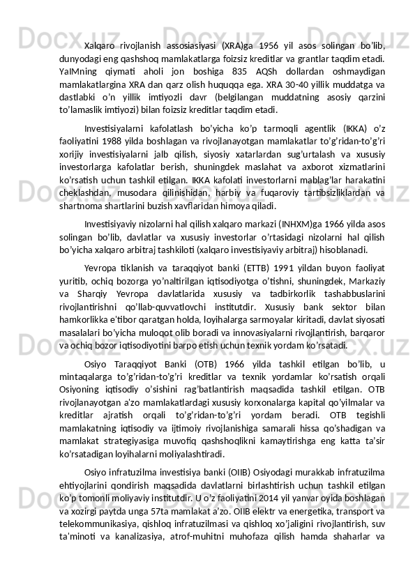 Xalqaro   rivojlanish   assosiasiyasi   (XRA)ga   1956   yil   asos   solingan   bo’lib,
dunyodagi eng qashshoq mamlakatlarga foizsiz kreditlar va grantlar taqdim etadi.
YaIMning   qiymati   aholi   jon   boshiga   835   AQSh   dollardan   oshmaydigan
mamlakatlargina XRA dan  qarz  olish  huquqqa  ega. XRA  30-40  yillik   muddatga va
dastlabki   o’n   yillik   imtiyozli   davr   (belgilangan   muddatning   asosiy   qarzini
to’lamaslik imtiyozi) bilan foizsiz kreditlar taqdim etadi.
Investisiyalarni   kafolatlash   bo’yicha   ko’p   tarmoqli   agentlik   (IKKA)   o’z
faoliyatini   1988  yilda  boshlagan  va  rivojlanayotgan   mamlakatlar  to’g’ridan-to’g’ri
xorijiy   investisiyalarni   jalb   qilish,   siyosiy   xatarlardan   sug’urtalash   va   xususiy
investorlarga   kafolatlar   berish,   shuningdek   maslahat   va   axborot   xizmatlarini
ko’rsatish   uchun   tashkil   etilgan.   IKKA   kafolati   investorlarni   mablag’lar   harakatini
cheklashdan,   musodara   qilinishidan,   harbiy   va   fuqaroviy   tartibsizliklardan   va
shartnoma shartlarini buzish xavflaridan himoya qiladi.
Investisiyaviy nizolarni hal qilish xalqaro markazi (INHXM)ga 1966 yilda asos
solingan   bo’lib,   davlatlar   va   xususiy   investorlar   o’rtasidagi   nizolarni   hal   qilish
bo’yicha xalqaro arbitraj tashkiloti (xalqaro investisiyaviy arbitraj) hisoblanadi.
Yevropa   tiklanish   va   taraqqiyot   banki   (ETTB)   1991   yildan   buyon   faoliyat
yuritib,   ochiq   bozorga   yo’naltirilgan   iqtisodiyotga   o’tishni,   shuningdek,   Markaziy
va   Sharqiy   Yevropa   davlatlarida   xususiy   va   tadbirkorlik   tashabbuslarini
rivojlantirishni   qo’llab-quvvatlovchi   institutdir.   Xususiy   bank   sektor   bilan
hamkorlikka e'tibor qaratgan holda, loyihalarga sarmoyalar kiritadi, davlat siyosati
masalalari bo’yicha muloqot olib boradi va innovasiyalarni rivojlantirish, barqaror
va ochiq bozor iqtisodiyotini barpo etish uchun texnik yordam ko’rsatadi.
Osiyo   Taraqqiyot   Banki   (OTB)   1966   yilda   tashkil   etilgan   bo’lib,   u
mintaqalarga   to’g’ridan-to’g’ri   kreditlar   va   texnik   yordamlar   ko’rsatish   orqali
Osiyoning   iqtisodiy   o’sishini   rag’batlantirish   maqsadida   tashkil   etilgan.   OTB
rivojlanayotgan a'zo mamlakatlardagi xususiy korxonalarga kapital qo’yilmalar  va
kreditlar   ajratish   orqali   to’g’ridan-to’g’ri   yordam   beradi.   OTB   tegishli
mamlakatning   iqtisodiy   va   ijtimoiy   rivojlanishiga   samarali   hissa   qo’shadigan   va
mamlakat   strategiyasiga   muvofiq   qashshoqlikni   kamaytirishga   eng   katta   ta’sir
ko’rsatadigan loyihalarni moliyalashtiradi.
Osiyo infratuzilma investisiya banki (OIIB) Osiyodagi murakkab infratuzilma
ehtiyojlarini   qondirish   maqsadida   davlatlarni   birlashtirish   uchun   tashkil   etilgan
ko’p tomonli moliyaviy institutdir. U o’z faoliyatini 2014 yil yanvar oyida boshlagan
va xozirgi paytda unga 57ta mamlakat a’zo. OIIB elektr va energetika, transport va
telekommunikasiya,   qishloq   infratuzilmasi   va   qishloq   xo’jaligini   rivojlantirish,  suv
ta'minoti   va   kanalizasiya,   atrof-muhitni   muhofaza   qilish   hamda   shaharlar   va 