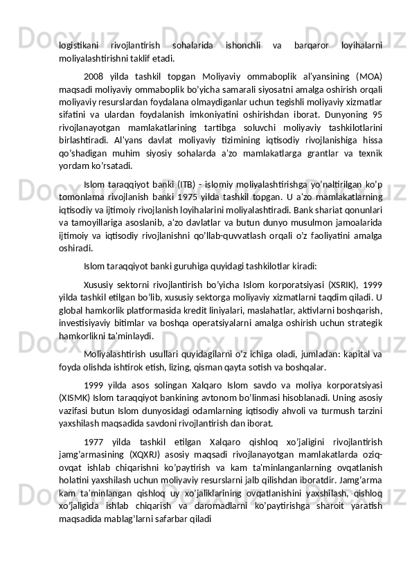 logistikani   rivojlantirish   sohalarida   ishonchli   va   barqaror   loyihalarni
moliyalashtirishni taklif etadi.
2008   yilda   tashkil   topgan   Moliyaviy   ommaboplik   al'yansining   (MOA)
maqsadi moliyaviy ommaboplik bo’yicha samarali siyosatni amalga oshirish orqali
moliyaviy resurslardan foydalana olmaydiganlar uchun tegishli moliyaviy xizmatlar
sifatini   va   ulardan   foydalanish   imkoniyatini   oshirishdan   iborat.   Dunyoning   95
rivojlanayotgan   mamlakatlarining   tartibga   soluvchi   moliyaviy   tashkilotlarini
birlashtiradi.   Al'yans   davlat   moliyaviy   tizimining   iqtisodiy   rivojlanishiga   hissa
qo’shadigan   muhim   siyosiy   sohalarda   a'zo   mamlakatlarga   grantlar   va   texnik
yordam ko’rsatadi.
Islom   taraqqiyot   banki   (ITB)   -   islomiy   moliyalashtirishga   yo’naltirilgan   ko’p
tomonlama   rivojlanish   banki   1975   yilda   tashkil   topgan.   U   a'zo   mamlakatlarning
iqtisodiy va ijtimoiy rivojlanish loyihalarini moliyalashtiradi. Bank shariat qonunlari
va tamoyillariga  asoslanib,  a'zo  davlatlar   va butun  dunyo  musulmon  jamoalarida
ijtimoiy   va   iqtisodiy   rivojlanishni   qo’llab-quvvatlash   orqali   o’z   faoliyatini   amalga
oshiradi.
Islom taraqqiyot banki guruhiga quyidagi tashkilotlar kiradi:
Xususiy   sektorni   rivojlantirish   bo’yicha   Islom   korporatsiyasi   (XSRIK),   1999
yilda tashkil etilgan bo’lib, xususiy sektorga moliyaviy xizmatlarni taqdim qiladi. U
global hamkorlik platformasida kredit liniyalari, maslahatlar, aktivlarni boshqarish,
investisiyaviy   bitimlar   va   boshqa   operatsiyalarni   amalga   oshirish   uchun   strategik
hamkorlikni ta'minlaydi.
Moliyalashtirish   usullari   quyidagilarni  o’z   ichiga   oladi,   jumladan:   kapital   va
foyda olishda ishtirok etish, lizing, qisman qayta sotish va boshqalar.
1999   yilda   asos   solingan   Xalqaro   Islom   savdo   va   moliya   korporatsiyasi
(XISMK) Islom taraqqiyot bankining avtonom bo’linmasi hisoblanadi. Uning asosiy
vazifasi  butun   Islom   dunyosidagi   odamlarning  iqtisodiy   ahvoli  va   turmush   tarzini
yaxshilash maqsadida savdoni rivojlantirish dan iborat.
1977   yilda   tashkil   etilgan   Xalqaro   qishloq   xo’jaligini   rivojlantirish
jamg’armasining   (XQXRJ)   asosiy   maqsadi   rivojlanayotgan   mamlakatlarda   oziq-
ovqat   ishlab   chiqarishni   ko’paytirish   va   kam   ta'minlanganlarning   ovqatlanish
holatini yaxshilash uchun moliyaviy resurslarni jalb qilishdan iboratdir. Jamg’arma
kam   ta'minlangan   qishloq   uy   xo’jaliklarining   ovqatlanishini   yaxshilash,   qishloq
xo’jaligida   ishlab   chiqarish   va   daromadlarni   ko’paytirishga   sharoit   yaratish
maqsadida mablag’larni safarbar qiladi 