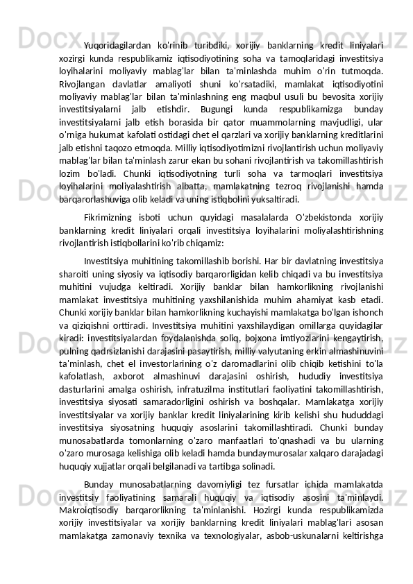 Yuqoridagilardan   ko'rinib   turibdiki,   xorijiy   banklarning   kredit   liniyalari
xozirgi   kunda   respublikamiz   iqtisodiyotining   soha   va   tamoqlaridagi   investitsiya
loyihalarini   moliyaviy   mablag'lar   bilan   ta'minlashda   muhim   o'rin   tutmoqda.
Rivojlangan   davlatlar   amaliyoti   shuni   ko'rsatadiki,   mamlakat   iqtisodiyotini
moliyaviy   mablag'lar   bilan   ta'minlashning   eng   maqbul   usuli   bu   bevosita   xorijiy
investitsiyalarni   jalb   etishdir.   Bugungi   kunda   respublikamizga   bunday
investitsiyalarni   jalb   etish   borasida   bir   qator   muammolarning   mavjudligi,   ular
o'rniga hukumat kafolati ostidagi chet el qarzlari va xorijiy banklarning kreditlarini
jalb etishni taqozo etmoqda. Milliy iqtisodiyotimizni rivojlantirish uchun moliyaviy
mablag'lar bilan ta'minlash zarur ekan bu sohani rivojlantirish va takomillashtirish
lozim   bo'ladi.   Chunki   iqtisodiyotning   turli   soha   va   tarmoqlari   investitsiya
loyihalarini   moliyalashtirish   albatta,   mamlakatning   tezroq   rivojlanishi   hamda
barqarorlashuviga olib keladi va uning istiqbolini yuksaltiradi.
Fikrimizning   isboti   uchun   quyidagi   masalalarda   O'zbekistonda   xorijiy
banklarning   kredit   liniyalari   orqali   investitsiya   loyihalarini   moliyalashtirishning
rivojlantirish istiqbollarini ko'rib chiqamiz:
Investitsiya muhitining takomillashib borishi. Har bir davlatning investitsiya
sharoiti   uning  siyosiy   va   iqtisodiy   barqarorligidan   kelib   chiqadi   va   bu   investitsiya
muhitini   vujudga   keltiradi.   Xorijiy   banklar   bilan   hamkorlikning   rivojlanishi
mamlakat   investitsiya   muhitining   yaxshilanishida   muhim   ahamiyat   kasb   etadi.
Chunki xorijiy banklar bilan hamkorlikning kuchayishi mamlakatga bo'lgan ishonch
va   qiziqishni   orttiradi.   Investitsiya   muhitini   yaxshilaydigan   omillarga   quyidagilar
kiradi:   investitsiyalardan   foydalanishda   soliq,   bojxona   imtiyozlarini   kengaytirish,
pulning qadrsizlanishi darajasini pasaytirish, milliy valyutaning erkin almashinuvini
ta'minlash,   chet   el   investorlarining   o'z   daromadlarini   olib   chiqib   ketishini   to'la
kafolatlash,   axborot   almashinuvi   darajasini   oshirish,   hududiy   investitsiya
dasturlarini   amalga   oshirish,   infratuzilma   institutlari   faoliyatini   takomillashtirish,
investitsiya   siyosati   samaradorligini   oshirish   va   boshqalar.   Mamlakatga   xorijiy
investitsiyalar   va   xorijiy   banklar   kredit   liniyalarining   kirib   kelishi   shu   hududdagi
investitsiya   siyosatning   huquqiy   asoslarini   takomillashtiradi.   Chunki   bunday
munosabatlarda   tomonlarning   o'zaro   manfaatlari   to'qnashadi   va   bu   ularning
o'zaro murosaga kelishiga olib keladi hamda bundaymurosalar xalqaro darajadagi
huquqiy xujjatlar orqali belgilanadi va tartibga solinadi.
Bunday   munosabatlarning   davomiyligi   tez   fursatlar   ichida   mamlakatda
investitsiy   faoliyatining   samarali   huquqiy   va   iqtisodiy   asosini   ta'minlaydi.
Makroiqtisodiy   barqarorlikning   ta'minlanishi.   Hozirgi   kunda   respublikamizda
xorijiy   investitsiyalar   va   xorijiy   banklarning   kredit   liniyalari   mablag'lari   asosan
mamlakatga   zamonaviy   texnika   va   texnologiyalar,   asbob-uskunalarni   keltirishga 