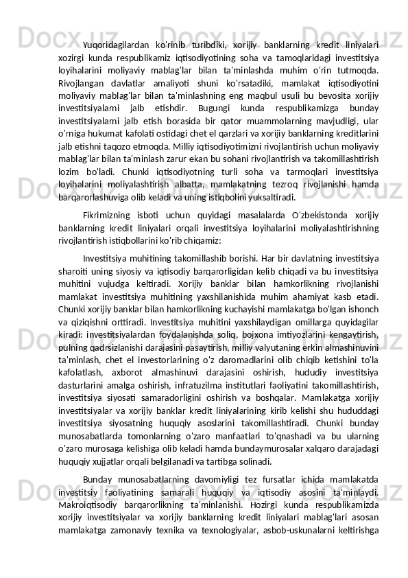 Yuqoridagilardan   ko'rinib   turibdiki,   xorijiy   banklarning   kredit   liniyalari
xozirgi   kunda   respublikamiz   iqtisodiyotining   soha   va   tamoqlaridagi   investitsiya
loyihalarini   moliyaviy   mablag'lar   bilan   ta'minlashda   muhim   o'rin   tutmoqda.
Rivojlangan   davlatlar   amaliyoti   shuni   ko'rsatadiki,   mamlakat   iqtisodiyotini
moliyaviy   mablag'lar   bilan   ta'minlashning   eng   maqbul   usuli   bu   bevosita   xorijiy
investitsiyalarni   jalb   etishdir.   Bugungi   kunda   respublikamizga   bunday
investitsiyalarni   jalb   etish   borasida   bir   qator   muammolarning   mavjudligi,   ular
o'rniga hukumat kafolati ostidagi chet el qarzlari va xorijiy banklarning kreditlarini
jalb etishni taqozo etmoqda. Milliy iqtisodiyotimizni rivojlantirish uchun moliyaviy
mablag'lar bilan ta'minlash zarur ekan bu sohani rivojlantirish va takomillashtirish
lozim   bo'ladi.   Chunki   iqtisodiyotning   turli   soha   va   tarmoqlari   investitsiya
loyihalarini   moliyalashtirish   albatta,   mamlakatning   tezroq   rivojlanishi   hamda
barqarorlashuviga olib keladi va uning istiqbolini yuksaltiradi.
Fikrimizning   isboti   uchun   quyidagi   masalalarda   O'zbekistonda   xorijiy
banklarning   kredit   liniyalari   orqali   investitsiya   loyihalarini   moliyalashtirishning
rivojlantirish istiqbollarini ko'rib chiqamiz:
Investitsiya muhitining takomillashib borishi. Har bir davlatning investitsiya
sharoiti   uning  siyosiy   va   iqtisodiy   barqarorligidan   kelib   chiqadi   va   bu   investitsiya
muhitini   vujudga   keltiradi.   Xorijiy   banklar   bilan   hamkorlikning   rivojlanishi
mamlakat   investitsiya   muhitining   yaxshilanishida   muhim   ahamiyat   kasb   etadi.
Chunki xorijiy banklar bilan hamkorlikning kuchayishi mamlakatga bo'lgan ishonch
va   qiziqishni   orttiradi.   Investitsiya   muhitini   yaxshilaydigan   omillarga   quyidagilar
kiradi:   investitsiyalardan   foydalanishda   soliq,   bojxona   imtiyozlarini   kengaytirish,
pulning qadrsizlanishi darajasini pasaytirish, milliy valyutaning erkin almashinuvini
ta'minlash,   chet   el   investorlarining   o'z   daromadlarini   olib   chiqib   ketishini   to'la
kafolatlash,   axborot   almashinuvi   darajasini   oshirish,   hududiy   investitsiya
dasturlarini   amalga   oshirish,   infratuzilma   institutlari   faoliyatini   takomillashtirish,
investitsiya   siyosati   samaradorligini   oshirish   va   boshqalar.   Mamlakatga   xorijiy
investitsiyalar   va   xorijiy   banklar   kredit   liniyalarining   kirib   kelishi   shu   hududdagi
investitsiya   siyosatning   huquqiy   asoslarini   takomillashtiradi.   Chunki   bunday
munosabatlarda   tomonlarning   o'zaro   manfaatlari   to'qnashadi   va   bu   ularning
o'zaro murosaga kelishiga olib keladi hamda bundaymurosalar xalqaro darajadagi
huquqiy xujjatlar orqali belgilanadi va tartibga solinadi.
Bunday   munosabatlarning   davomiyligi   tez   fursatlar   ichida   mamlakatda
investitsiy   faoliyatining   samarali   huquqiy   va   iqtisodiy   asosini   ta'minlaydi.
Makroiqtisodiy   barqarorlikning   ta'minlanishi.   Hozirgi   kunda   respublikamizda
xorijiy   investitsiyalar   va   xorijiy   banklarning   kredit   liniyalari   mablag'lari   asosan
mamlakatga   zamonaviy   texnika   va   texnologiyalar,   asbob-uskunalarni   keltirishga