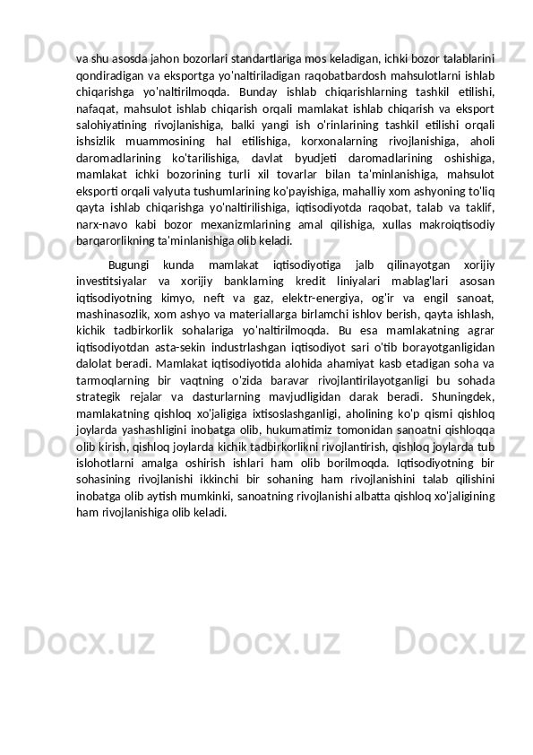 va shu asosda jahon bozorlari standartlariga mos keladigan, ichki bozor talablarini
qondiradigan   va   eksportga  yo'naltiriladigan   raqobatbardosh   mahsulotlarni  ishlab
chiqarishga   yo'naltirilmoqda.   Bunday   ishlab   chiqarishlarning   tashkil   etilishi,
nafaqat,   mahsulot   ishlab   chiqarish   orqali   mamlakat   ishlab   chiqarish   va   eksport
salohiyatining   rivojlanishiga,   balki   yangi   ish   o'rinlarining   tashkil   etilishi   orqali
ishsizlik   muammosining   hal   etilishiga,   korxonalarning   rivojlanishiga,   aholi
daromadlarining   ko'tarilishiga,   davlat   byudjeti   daromadlarining   oshishiga,
mamlakat   ichki   bozorining   turli   xil   tovarlar   bilan   ta'minlanishiga,   mahsulot
eksporti orqali valyuta tushumlarining ko'payishiga, mahalliy xom ashyoning to'liq
qayta   ishlab   chiqarishga   yo'naltirilishiga,   iqtisodiyotda   raqobat,   talab   va   taklif,
narx-navo   kabi   bozor   mexanizmlarining   amal   qilishiga,   xullas   makroiqtisodiy
barqarorlikning ta'minlanishiga olib keladi.
Bugungi   kunda   mamlakat   iqtisodiyotiga   jalb   qilinayotgan   xorijiy
investitsiyalar   va   xorijiy   banklarning   kredit   liniyalari   mablag'lari   asosan
iqtisodiyotning   kimyo,   neft   va   gaz,   elektr-energiya,   og'ir   va   engil   sanoat,
mashinasozlik, xom ashyo va materiallarga birlamchi ishlov berish, qayta ishlash,
kichik   tadbirkorlik   sohalariga   yo'naltirilmoqda.   Bu   esa   mamlakatning   agrar
iqtisodiyotdan   asta-sekin   industrlashgan   iqtisodiyot   sari   o'tib   borayotganligidan
dalolat   beradi.   Mamlakat   iqtisodiyotida   alohida   ahamiyat   kasb   etadigan   soha   va
tarmoqlarning   bir   vaqtning   o'zida   baravar   rivojlantirilayotganligi   bu   sohada
strategik   rejalar   va   dasturlarning   mavjudligidan   darak   beradi.   Shuningdek,
mamlakatning   qishloq   xo'jaligiga   ixtisoslashganligi,   aholining   ko'p   qismi   qishloq
joylarda   yashashligini   inobatga   olib,   hukumatimiz   tomonidan   sanoatni   qishloqqa
olib kirish, qishloq joylarda kichik tadbirkorlikni rivojlantirish, qishloq joylarda tub
islohotlarni   amalga   oshirish   ishlari   ham   olib   borilmoqda.   Iqtisodiyotning   bir
sohasining   rivojlanishi   ikkinchi   bir   sohaning   ham   rivojlanishini   talab   qilishini
inobatga olib aytish mumkinki, sanoatning rivojlanishi albatta qishloq xo'jaligining
ham rivojlanishiga olib keladi. 