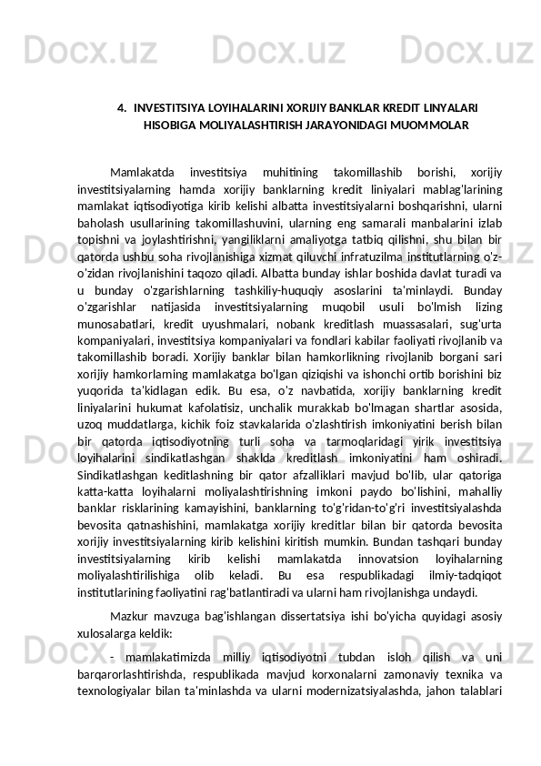 4. INVESTITSIYA LOYIHALARINI XORIJIY BANKLAR KREDIT LINYALARI
HISOBIGA MOLIYALASHTIRISH JARAYONIDAGI MUOMMOLAR
Mamlakatda   investitsiya   muhitining   takomillashib   borishi,   xorijiy
investitsiyalarning   hamda   xorijiy   banklarning   kredit   liniyalari   mablag'larining
mamlakat   iqtisodiyotiga   kirib   kelishi   albatta   investitsiyalarni   boshqarishni,   ularni
baholash   usullarining   takomillashuvini,   ularning   eng   samarali   manbalarini   izlab
topishni   va   joylashtirishni,   yangiliklarni   amaliyotga   tatbiq   qilishni,   shu   bilan   bir
qatorda ushbu  soha rivojlanishiga xizmat qiluvchi infratuzilma institutlarning o'z-
o'zidan rivojlanishini taqozo qiladi. Albatta bunday ishlar boshida davlat turadi va
u   bunday   o'zgarishlarning   tashkiliy-huquqiy   asoslarini   ta'minlaydi.   Bunday
o'zgarishlar   natijasida   investitsiyalarning   muqobil   usuli   bo'lmish   lizing
munosabatlari,   kredit   uyushmalari,   nobank   kreditlash   muassasalari,   sug'urta
kompaniyalari, investitsiya kompaniyalari va fondlari kabilar faoliyati rivojlanib va
takomillashib   boradi.   Xorijiy   banklar   bilan   hamkorlikning   rivojlanib   borgani   sari
xorijiy hamkorlarning mamlakatga bo'lgan qiziqishi va ishonchi ortib borishini biz
yuqorida   ta'kidlagan   edik.   Bu   esa,   o'z   navbatida,   xorijiy   banklarning   kredit
liniyalarini   hukumat   kafolatisiz,   unchalik   murakkab   bo'lmagan   shartlar   asosida,
uzoq   muddatlarga,   kichik   foiz   stavkalarida   o'zlashtirish   imkoniyatini   berish   bilan
bir   qatorda   iqtisodiyotning   turli   soha   va   tarmoqlaridagi   yirik   investitsiya
loyihalarini   sindikatlashgan   shaklda   kreditlash   imkoniyatini   ham   oshiradi.
Sindikatlashgan   keditlashning   bir   qator   afzalliklari   mavjud   bo'lib,   ular   qatoriga
katta-katta   loyihalarni   moliyalashtirishning   imkoni   paydo   bo'lishini,   mahalliy
banklar   risklarining   kamayishini,   banklarning   to'g'ridan-to'g'ri   investitsiyalashda
bevosita   qatnashishini,   mamlakatga   xorijiy   kreditlar   bilan   bir   qatorda   bevosita
xorijiy   investitsiyalarning   kirib   kelishini   kiritish   mumkin.   Bundan   tashqari   bunday
investitsiyalarning   kirib   kelishi   mamlakatda   innovatsion   loyihalarning
moliyalashtirilishiga   olib   keladi.   Bu   esa   respublikadagi   ilmiy-tadqiqot
institutlarining faoliyatini rag'batlantiradi va ularni ham rivojlanishga undaydi.
Mazkur   mavzuga   bag'ishlangan   dissertatsiya   ishi   bo'yicha   quyidagi   asosiy
xulosalarga keldik:
-   mamlakatimizda   milliy   iqtisodiyotni   tubdan   isloh   qilish   va   uni
barqarorlashtirishda,   respublikada   mavjud   korxonalarni   zamonaviy   texnika   va
texnologiyalar   bilan   ta'minlashda   va   ularni   modernizatsiyalashda,   jahon   talablari 