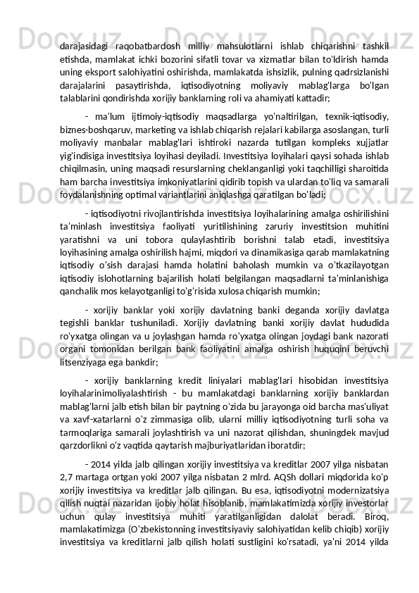 darajasidagi   raqobatbardosh   milliy   mahsulotlarni   ishlab   chiqarishni   tashkil
etishda,   mamlakat   ichki   bozorini   sifatli   tovar   va   xizmatlar   bilan   to'ldirish   hamda
uning eksport salohiyatini oshirishda, mamlakatda ishsizlik, pulning qadrsizlanishi
darajalarini   pasaytirishda,   iqtisodiyotning   moliyaviy   mablag'larga   bo'lgan
talablarini qondirishda xorijiy banklarning roli va ahamiyati kattadir;
-   ma'lum   ijtimoiy-iqtisodiy   maqsadlarga   yo'naltirilgan,   texnik-iqtisodiy,
biznes-boshqaruv, marketing va ishlab chiqarish rejalari kabilarga asoslangan, turli
moliyaviy   manbalar   mablag'lari   ishtiroki   nazarda   tutilgan   kompleks   xujjatlar
yig'indisiga investitsiya loyihasi deyiladi. Investitsiya loyihalari qaysi sohada ishlab
chiqilmasin, uning maqsadi resurslarning cheklanganligi yoki taqchilligi sharoitida
ham barcha investitsiya imkoniyatlarini qidirib topish va ulardan to'liq va samarali
foydalanishning optimal variantlarini aniqlashga qaratilgan bo'ladi;
- iqtisodiyotni rivojlantirishda investitsiya loyihalarining amalga oshirilishini
ta'minlash   investitsiya   faoliyati   yuritilishining   zaruriy   investitsion   muhitini
yaratishni   va   uni   tobora   qulaylashtirib   borishni   talab   etadi,   investitsiya
loyihasining amalga oshirilish hajmi, miqdori va dinamikasiga qarab mamlakatning
iqtisodiy   o'sish   darajasi   hamda   holatini   baholash   mumkin   va   o'tkazilayotgan
iqtisodiy   islohotlarning   bajarilish   holati   belgilangan   maqsadlarni   ta'minlanishiga
qanchalik mos kelayotganligi to'g'risida xulosa chiqarish mumkin;
-   xorijiy   banklar   yoki   xorijiy   davlatning   banki   deganda   xorijiy   davlatga
tegishli   banklar   tushuniladi.   Xorijiy   davlatning   banki   xorijiy   davlat   hududida
ro'yxatga olingan va u joylashgan hamda ro'yxatga olingan joydagi bank nazorati
organi   tomonidan   berilgan   bank   faoliyatini   amalga   oshirish   huquqini   beruvchi
litsenziyaga ega bankdir;
-   xorijiy   banklarning   kredit   liniyalari   mablag'lari   hisobidan   investitsiya
loyihalarinimoliyalashtirish   -   bu   mamlakatdagi   banklarning   xorijiy   banklardan
mablag'larni jalb etish bilan bir paytning o'zida bu jarayonga oid barcha mas'uliyat
va   xavf-xatarlarni   o'z   zimmasiga   olib,   ularni   milliy   iqtisodiyotning   turli   soha   va
tarmoqlariga   samarali   joylashtirish   va   uni   nazorat   qilishdan,   shuningdek   mavjud
qarzdorlikni o'z vaqtida qaytarish majburiyatlaridan iboratdir;
- 2014 yilda jalb qilingan xorijiy investitsiya va kreditlar 2007 yilga nisbatan
2,7 martaga ortgan yoki 2007 yilga nisbatan 2 mlrd. AQSh dollari miqdorida ko'p
xorijiy   investitsiya   va   kreditlar   jalb   qilingan.   Bu   esa,   iqtisodiyotni   modernizatsiya
qilish nuqtai nazaridan ijobiy holat hisoblanib, mamlakatimizda xorijiy investorlar
uchun   qulay   investitsiya   muhiti   yaratilganligidan   dalolat   beradi.   Biroq,
mamlakatimizga (O'zbekistonning investitsiyaviy salohiyatidan kelib chiqib) xorijiy
investitsiya   va   kreditlarni   jalb   qilish   holati   sustligini   ko'rsatadi,   ya'ni   2014   yilda