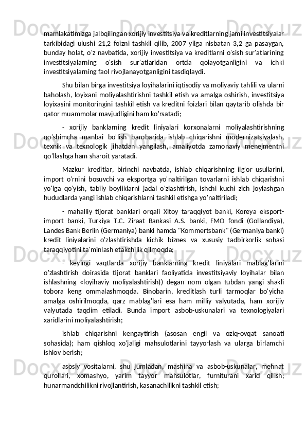 mamlakatimizga jalbqilingan xorijiy investitsiya va kreditlarning jami investitsiyalar
tarkibidagi   ulushi   21,2   foizni   tashkil   qilib,   2007   yilga   nisbatan   3,2   ga   pasaygan,
bunday holat, o'z  navbatida, xorijiy  investitsiya va kreditlarni o'sish sur'atlarining
investitsiyalarning   o'sish   sur'atlaridan   ortda   qolayotganligini   va   ichki
investitsiyalarning faol rivojlanayotganligini tasdiqlaydi.
Shu bilan birga investitsiya loyihalarini iqtisodiy va moliyaviy tahlili va ularni
baholash,   loyixani   moliyalashtirishni   tashkil   etish   va   amalga   oshirish,   investitsiya
loyixasini  monitoringini  tashkil  etish   va   kreditni  foizlari   bilan   qaytarib   olishda   bir
qator muammolar mavjudligini ham ko'rsatadi;
-   xorijiy   banklarning   kredit   liniyalari   korxonalarni   moliyalashtirishning
qo'shimcha   manbai   bo'lish   barobarida   ishlab   chiqarishni   modernizatsiyalash,
texnik   va   texnologik   jihatdan   yangilash,   amaliyotda   zamonaviy   menejmentni
qo'llashga ham sharoit yaratadi.
Mazkur   kreditlar,   birinchi   navbatda,   ishlab   chiqarishning   ilg'or   usullarini,
import   o'rnini   bosuvchi   va   eksportga   yo'naltirilgan   tovarlarni   ishlab   chiqarishni
yo'lga   qo'yish,   tabiiy   boyliklarni   jadal   o'zlashtirish,   ishchi   kuchi   zich   joylashgan
hududlarda yangi ishlab chiqarishlarni tashkil etishga yo'naltiriladi;
-   mahalliy   tijorat   banklari   orqali   Xitoy   taraqqiyot   banki,   Koreya   eksport-
import   banki,   Turkiya   T.C.   Ziraat   Bankasi   A.S.   banki,   FMO   fondi   (Gollandiya),
Landes Bank Berlin (Germaniya) banki hamda "Kommertsbank" (Germaniya banki)
kredit   liniyalarini   o'zlashtirishda   kichik   biznes   va   xususiy   tadbirkorlik   sohasi
taraqqiyotini ta'minlash etakchilik qilmoqda;
-   keyingi   vaqtlarda   xorijiy   banklarning   kredit   liniyalari   mablag'larini
o'zlashtirish   doirasida   tijorat   banklari   faoliyatida   investitsiyaviy   loyihalar   bilan
ishlashning   «loyihaviy   moliyalashtirish))   degan   nom   olgan   tubdan   yangi   shakli
tobora   keng   ommalashmoqda.   Binobarin,   kreditlash   turli   tarmoqlar   bo'yicha
amalga   oshirilmoqda,   qarz   mablag'lari   esa   ham   milliy   valyutada,   ham   xorijiy
valyutada   taqdim   etiladi.   Bunda   import   asbob-uskunalari   va   texnologiyalari
xaridlarini moliyalashtirish; 
ishlab   chiqarishni   kengaytirish   (asosan   engil   va   oziq-ovqat   sanoati
sohasida);   ham   qishloq   xo'jaligi   mahsulotlarini   tayyorlash   va   ularga   birlamchi
ishlov berish; 
asosiy   vositalarni,   shu   jumladan,   mashina   va   asbob-uskunalar,   mehnat
qurollari,   xomashyo,   yarim   tayyor   mahsulotlar,   furniturani   xarid   qilish;
hunarmandchilikni rivojlantirish, kasanachilikni tashkil etish;  