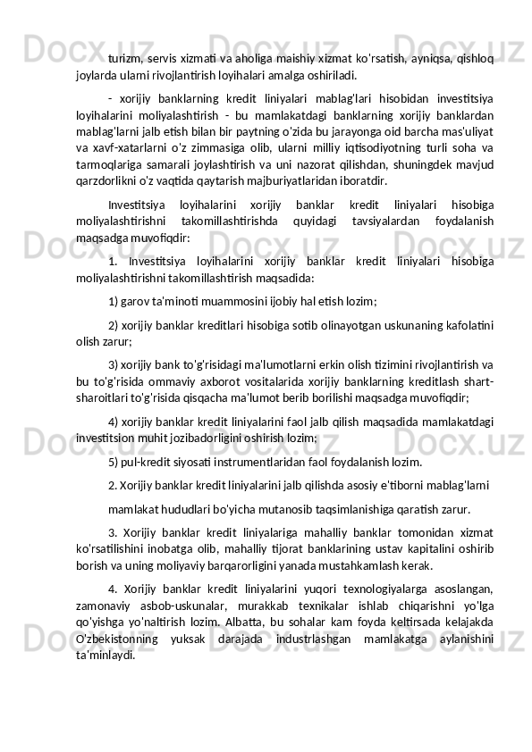 turizm, servis xizmati va aholiga maishiy xizmat ko'rsatish, ayniqsa, qishloq
joylarda ularni rivojlantirish loyihalari amalga oshiriladi.
-   xorijiy   banklarning   kredit   liniyalari   mablag'lari   hisobidan   investitsiya
loyihalarini   moliyalashtirish   -   bu   mamlakatdagi   banklarning   xorijiy   banklardan
mablag'larni jalb etish bilan bir paytning o'zida bu jarayonga oid barcha mas'uliyat
va   xavf-xatarlarni   o'z   zimmasiga   olib,   ularni   milliy   iqtisodiyotning   turli   soha   va
tarmoqlariga   samarali   joylashtirish   va   uni   nazorat   qilishdan,   shuningdek   mavjud
qarzdorlikni o'z vaqtida qaytarish majburiyatlaridan iboratdir.
Investitsiya   loyihalarini   xorijiy   banklar   kredit   liniyalari   hisobiga
moliyalashtirishni   takomillashtirishda   quyidagi   tavsiyalardan   foydalanish
maqsadga muvofiqdir:
1.   Investitsiya   loyihalarini   xorijiy   banklar   kredit   liniyalari   hisobiga
moliyalashtirishni takomillashtirish maqsadida: 
1) garov ta'minoti muammosini ijobiy hal etish lozim; 
2) xorijiy banklar kreditlari hisobiga sotib olinayotgan uskunaning kafolatini
olish zarur; 
3) xorijiy bank to'g'risidagi ma'lumotlarni erkin olish tizimini rivojlantirish va
bu   to'g'risida   ommaviy   axborot   vositalarida   xorijiy   banklarning   kreditlash   shart-
sharoitlari to'g'risida qisqacha ma'lumot berib borilishi maqsadga muvofiqdir; 
4) xorijiy banklar kredit liniyalarini faol jalb qilish maqsadida mamlakatdagi
investitsion muhit jozibadorligini oshirish lozim; 
5) pul-kredit siyosati instrumentlaridan faol foydalanish lozim.
2. Xorijiy banklar kredit liniyalarini jalb qilishda asosiy e'tiborni mablag'larni
mamlakat hududlari bo'yicha mutanosib taqsimlanishiga qaratish zarur.
3.   Xorijiy   banklar   kredit   liniyalariga   mahalliy   banklar   tomonidan   xizmat
ko'rsatilishini   inobatga   olib,   mahalliy   tijorat   banklarining   ustav   kapitalini   oshirib
borish va uning moliyaviy barqarorligini yanada mustahkamlash kerak.
4.   Xorijiy   banklar   kredit   liniyalarini   yuqori   texnologiyalarga   asoslangan,
zamonaviy   asbob-uskunalar,   murakkab   texnikalar   ishlab   chiqarishni   yo'lga
qo'yishga   yo'naltirish   lozim.   Albatta,   bu   sohalar   kam   foyda   keltirsada   kelajakda
O'zbekistonning   yuksak   darajada   industrlashgan   mamlakatga   aylanishini
ta'minlaydi. 