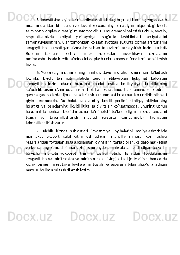 5. Investitsiya loyihalarini moliyalashtirishdagi bugungi kunning eng dolzarb
muammolaridan   biri   bu   qarz   oluvchi   korxonaning   o'rnatilgan   miqdordagi   kredit
ta'minotini qoplay olmasligi muammosidir. Bu muammoni hal etish uchun, avvalo,
respublikamizda   faoliyat   yuritayotgan   sug'urta   tashkilotlari   faoliyatlarini
zamonaviylashtirish,   ular   tomonidan   ko'rsatilayotgan   sug'urta   xizmatlari   turlarini
kengaytirish,   ko'rsatilgan   xizmatlar   uchun   to'lovlarni   kamaytirish   lozim   bo'ladi.
Bundan   tashqari   kichik   biznes   sub'ektlari   investitsiya   loyihalarini
moliyalashtirishda kredit ta'minotini qoplash uchun maxsus fondlarni tashkil etish
lozim.
6.   Yuqoridagi  muammoning  mantiqiy   davomi   sifatida   shuni  ham   ta'kidlash
lozimki,   kredit   ta'minoti   sifatida   taqdim   etilayotgan   hukumat   kafolatini
kamaytirish   lozim,   chunki   hukumat   kafolati   ostida   berilayotgan   kreditlarning
ko'pchilik   qismi   o'zini   oqlamasligi   holatlari   kuzatilmoqda,   shuningdek,   kreditlar
qaytmagan hollarda tijorat banklari ushbu summani hukumatdan undirib olishlari
qiyin   kechmoqda.   Bu   holat   banklarning   kredit   portfeli   sifatiga,   aktivlarining
holatiga   va   banklarning   likvidliligiga   salbiy   ta'sir   ko'rsatmoqda.   Shuning   uchun
hukumat tomonidan kreditlar uchun  ta'minotchi bo'la  oladigan maxsus fondlarni
tuzish   va   takomillashtirish,   mavjud   sug'urta   kompaniyalari   faoliyatini
takomillashtirish zarur.
7.   Kichik   biznes   sub'ektlari   investitsiya   loyihalarini   moliyalashtirishda
mamlakat   eksport   salohiyatini   oshiradigan,   mahalliy   mineral   xom   ashyo
resurslaridan foydalanishga asoslangan loyihalarni tanlab olish, xalqaro marketing
va   konsalting   xizmatlari   markazini,   shuningdek,   mahsulotlar   sotiladigan   bozorlar
bo'yicha   marketing-axborot   tizimini   tashkil   etish,   lizingdan   foydalanishni
kengaytirish   va   minitexnika   va   miniuskunalar   lizingini   faol   joriy   qilish,   banklarda
kichik   biznes   investitsiya   loyihalarini   tuzish   va   asoslash   bilan   shug'ullanadigan
maxsus bo'limlarni tashkil etish lozim. 