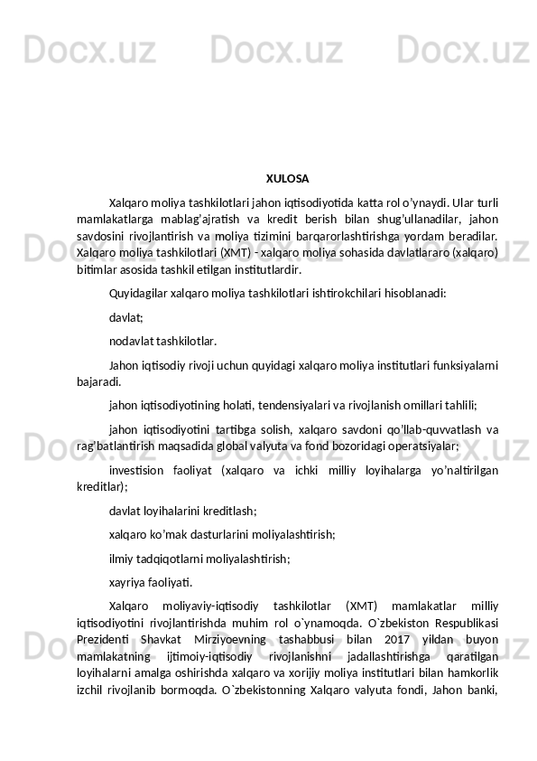 XULOSA
Xalqaro moliya tashkilotlari jahon iqtisodiyotida katta rol o’ynaydi. Ular turli
mamlakatlarga   mablag’ajratish   va   kredit   berish   bilan   shug’ullanadilar,   jahon
savdosini   rivojlantirish   va   moliya   tizimini   barqarorlashtirishga   yordam   beradilar.
Xalqaro moliya tashkilotlari (XMT) - xalqaro moliya sohasida davlatlararo (xalqaro)
bitimlar asosida tashkil etilgan institutlardir.
Quyidagilar xalqaro moliya tashkilotlari ishtirokchilari hisoblanadi:
davlat;
nodavlat tashkilotlar.
Jahon iqtisodiy rivoji uchun quyidagi xalqaro moliya institutlari funksiyalarni
bajaradi.
jahon iqtisodiyotining holati, tendensiyalari va rivojlanish omillari tahlili;
jahon   iqtisodiyotini   tartibga   solish,   xalqaro   savdoni   qo’llab-quvvatlash   va
rag’batlantirish maqsadida global valyuta va fond bozoridagi operatsiyalar;
investision   faoliyat   (xalqaro   va   ichki   milliy   loyihalarga   yo’naltirilgan
kreditlar);
davlat loyihalarini kreditlash;
xalqaro ko’mak dasturlarini moliyalashtirish;
ilmiy tadqiqotlarni moliyalashtirish;
xayriya faoliyati.
Xalqaro   moliyaviy-iqtisodiy   tashkilotlar   (XMT)   mamlakatlar   milliy
iqtisodiyotini   rivojlantirishda   muhim   rol   o`ynamoqda.   O`zbekiston   Respublikasi
Prezidenti   Shavkat   Mirziyoevning   tashabbusi   bilan   2017   yildan   buyon
mamlakatning   ijtimoiy-iqtisodiy   rivojlanishni   jadallashtirishga   qaratilgan
loyihalarni amalga oshirishda xalqaro va xorijiy moliya institutlari bilan hamkorlik
izchil   rivojlanib   bormoqda.   O`zbekistonning   Xalqaro   valyuta   fondi,   Jahon   banki, 