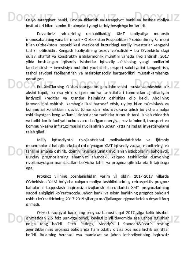 Osiyo   taraqqiyot   banki,   Evropa   tiklanish   va   taraqqiyot   banki   va   boshqa   moliya
institutlari bilan hamkorlik aloqalari yangi tarixiy bosqichga ko`tarildi.
Davlatimiz   rahbarining   respublikadagi   XMT   faoliyatiga   munosib
munosabatining yana bir misoli – O`zbekiston Respublikasi Prezidentining Farmoni
bilan   O`zbekiston   Respublikasi   Prezidenti   huzuridagi   Xorijiy   investorlar   kengashi
tashkil   etilishidir.   Kengash   faoliyatining   asosiy   yo`nalishi   –   bu   O`zbekistondagi
qulay,   shaffof   va   konstruktiv   ishbilarmonlik   muhitini   yanada   rivojlantirish.   2017
yilda   boshlangan   iqtisodiy   islohotlar   iqtisodiy   o`sishning   yangi   omillarini
faollashtirish   –   investisiya   muhitini   yaxshilash,   eksport   salohiyatini   kengaytirish,
tashqi   savdoni   faollashtirish   va   makroiqtisodiy   barqarorlikni   mustahkamlashga
qaratilgan.
Bu   XMTlarning   O`zbekistonga   bo`lgan   ishonchini   mustahkamlashda   o`z
aksini   topdi,   bu   esa   yirik   xalqaro   moliya   tashkilotlari   tomonidan   ajratiladigan
imtiyozli   kreditlar   va   grantlar   hajmining   oshishiga   olib   keldi.   Aholining
farovonligini   oshirish,   kambag`allikni   bartaraf   etish,   uy-joy   bilan   ta`minlash   va
kommunal   xo`jaliklarni   davlat   tomonidan   rekonstruksiya   qilish   bo`yicha   amalga
oshirilayotgan keng ko`lamli islohotlar va tadbirlar turmush tarzi, ishlab chiqarish
va tadbirkorlik faoliyati uchun zarur bo`lgan energiya, suv ta`minoti, transport va
kommunikasiya infratuzilmasini rivojlantirish uchun katta hajmdagi investisiyalarni
talab qiladi.
Milliy   iqtisodiyotni   rivojlantirishni   moliyalashtirishda   va   ijtimoiy
muammolarni hal qilishda faol rol o`ynagan XMT iqtisodiy vaziyat monitoringi va
tahlilini amalga oshirib, doimiy ravishda uning rivojlanish istiqbollarini baholaydi.
Bunday   prognozlarning   ahamiyati   shundaki,   xalqaro   tashkilotlar   dunyoning
rivojlanayotgan   mamlakatlari   bo`yicha   tahlil   va   prognoz   qilishda   etarli   tajribaga
ega.
Prognoz   yilining   boshlanishidan   yarim   yil   oldin,   2017-2019   yillarda
O`zbekiston   YaIM   bo`yicha   xalqaro   moliya   tashkilotlarining   retrospektiv   prognoz
baholarini   taqqoslash   inqirozsiz   rivojlanish   sharoitlarida   XMT   prognozlarining
yuqori aniqligini ko`rsatmoqda. Jahon banki va Islom bankining prognoz  baholari
ushbu ko`rsatkichning 2017-2019 yillarga mo`ljallangan qiymatlaridan deyarli farq
qilmadi. 
Osiyo   taraqqiyot   bankining   prognoz   bahosi   faqat   2017   yilga   kelib   hisobot
qiymatidan   2,5   foiz   punktga   oshdi,   keyingi   2   yil   davomida   esa   ushbu   og`ishlar
nolga   teng   bo`ldi.   Fitch   Ratings,   Moody`s   i   Standart&Poor`s   reyting
agentliklarining   prognoz   baholarida   ham   odatiy   o`ziga   xos   juda   kichik   og`ishlar
bo`ldi.   Bularning   barchasi   esa   mamlakat   va   jahon   iqtisodiyotining   inqirozsiz 