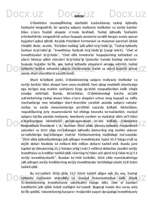 KIRISH
O'zbekiston   mustaqillikning   dastlabki   kunlaridanoq   tashqi   iqtisodiy
faoliyatni   kengaytirib,   bir   qancha   xalqaro   moliyaviy   institutlar   va   xorijiy   banklar
bilan   o'zaro   foydali   aloqalar   o'rnata   boshladi.   Tashqi   iqtisodiy   faoliyatni
erkinlashtirish, kengaytirish uchun huquqiy asoslarini yaratib bergan asosiy qonun
hujjatlari qabul  qilindi. Ko'plab  Prezident Farmonlari va Hukumat qarorlari ishlab
chiqildi. Bular, avvalo, "Xorijdan mablag' jalb qilish to'g'risida"gi, "Tashqi iqtisodiy
faoliyat   to'g'risida"gi,   "Investitsiya   faoliyati   to'g'risida"gi   (yangi   tahrir),   "Chet   el
investitsiyalari   to'g'risida",   "Chet   ellik   investorlar   huquqlarining   kafolatlari   va
ularni   himoya   qilish   choralari   to'g'risida"gi   Qonunlar   hamda   boshqa   me'yoriy-
huquqiy   hujjatlar   bo'lib,   ular   tashqi   iqtisodiy   aloqalarni   amalga   oshirish,   tashqi
iqtisodiy   faoliyat   sohasida   xalqaro   shartnomalar   tuzish   va   ularni   bajarish   uchun
asosiy shart-sharoitlarni yaratib berdi. 
Shuni   ta'kidlash   joizki,   O'zbekistonning   xalqaro   moliyaviy   institutlar   va
xorijiy banklar bilan aloqasi ham uzoq muddatli, ham qisqa muddatli ahamiyatga
ega   bo'lgan   eng   muhim   vazifalarni   birga   qo'shish   maqsadlaridan   kelib   chiqib
amalga   oshiriladi.   Bunda,   birinchidan,   O'zbekistondagi   barcha   xo'jalik
sub'ektlarining   tashqi   dunyo   bilan   o'zaro   aloqalari   uchun   teng   huquqli   va   milliy
manfaatlarga   mos   keladigan   shart-sharoitlar   yaratish   asosida   xalqaro   valyuta-
moliya   va   savdo   mexanizmlariga   qo'shilish   nazarda   tutiladi.   Ikkinchidan,
respublikaning   joriy   muammolarini   hal   etishga   bevosita   ko'maklashish,   mavjud
xalqaro  tajriba  asosida moliyaviy,  texnikaviy yordam  va  maslahat  olish  yo'li bilan
o'tkazilayotgan   islohotlarni   qo'llab-quvvatlash   ko'zda   tutiladi.   O'zbekiston
Respublikasi   Prezidenti   I.   A.   Karimov   2014   yilda   ijtimoiy-iqtisodiy   rivojlantirish
yakunlari   va   2015   yilga   mo'ljallangan   iqtisodiy   dasturning   eng   muhim   ustuvor
yo'nalishlariga   bag'ishlangan   Vazirlar   Mahkamasining   majlisidagi   ma'ruzasida:
"2014 yilda iqtisodiyotimizga jalb qilingan investitsiyalar hajmi 10,9 foizga o'sdi va
AQSh   dollari   hisobida   14   milliard   600   million   dollarni   tashkil   etdi.   Bunda   jami
kapital qo'yilmalarning 21,2 foizdan ortig'i yoki 3 milliard dollardan ziyodini xorijiy
investitsiya va kreditlar tashkil qildi. Ularning to'rtdan uch qismi to'g'ridan-to'g'ri 4
xorijiy   investitsiyalardir".   Bundan   ko'rinib   turibdiki,   2014   yilda   mamlakatimizga
jalb qilingan xorijiy kreditlarning xorijiy investitsiyalar tarkibidagi ulushi 25,8 foizni
tashkil qildi. 
Bu   ko'rsatkich   2010   yilda   13,2   foizni   tashkil   qilgan   edi.   Bu   esa,   hozirgi
iqtisodiy   rivojlanish   sharoitida   va   mavjud   imkoniyatlardan   kelib   chiqib
(O'zbekistonning   investitsiyaviy   salohiyatini   hisoga   olib),   chet   el   banklari
kreditlarini   jalb   qilish   holati   sustligini   ko'rsatadi.   Bugungi   kunda   shu   narsa   aniq
bo'lib qoldiki, Vatanimizning barqaror rivojlanishi yuqori darajadagi investitsiyaviy