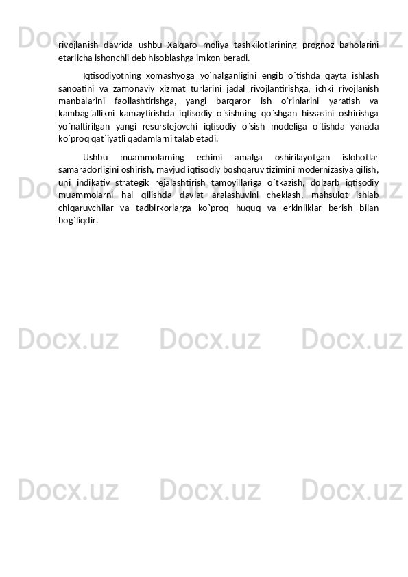 rivojlanish   davrida   ushbu   Xalqaro   moliya   tashkilotlarining   prognoz   baholarini
etarlicha ishonchli deb hisoblashga imkon beradi.
Iqtisodiyotning   xomashyoga   yo`nalganligini   engib   o`tishda   qayta   ishlash
sanoatini   va   zamonaviy   xizmat   turlarini   jadal   rivojlantirishga,   ichki   rivojlanish
manbalarini   faollashtirishga,   yangi   barqaror   ish   o`rinlarini   yaratish   va
kambag`allikni   kamaytirishda   iqtisodiy   o`sishning   qo`shgan   hissasini   oshirishga
yo`naltirilgan   yangi   resurstejovchi   iqtisodiy   o`sish   modeliga   o`tishda   yanada
ko`proq qat`iyatli qadamlarni talab etadi.
Ushbu   muammolarning   echimi   amalga   oshirilayotgan   islohotlar
samaradorligini oshirish, mavjud iqtisodiy boshqaruv tizimini modernizasiya qilish,
uni   indikativ   strategik   rejalashtirish   tamoyillariga   o`tkazish,   dolzarb   iqtisodiy
muammolarni   hal   qilishda   davlat   aralashuvini   cheklash,   mahsulot   ishlab
chiqaruvchilar   va   tadbirkorlarga   ko`proq   huquq   va   erkinliklar   berish   bilan
bog`liqdir. 