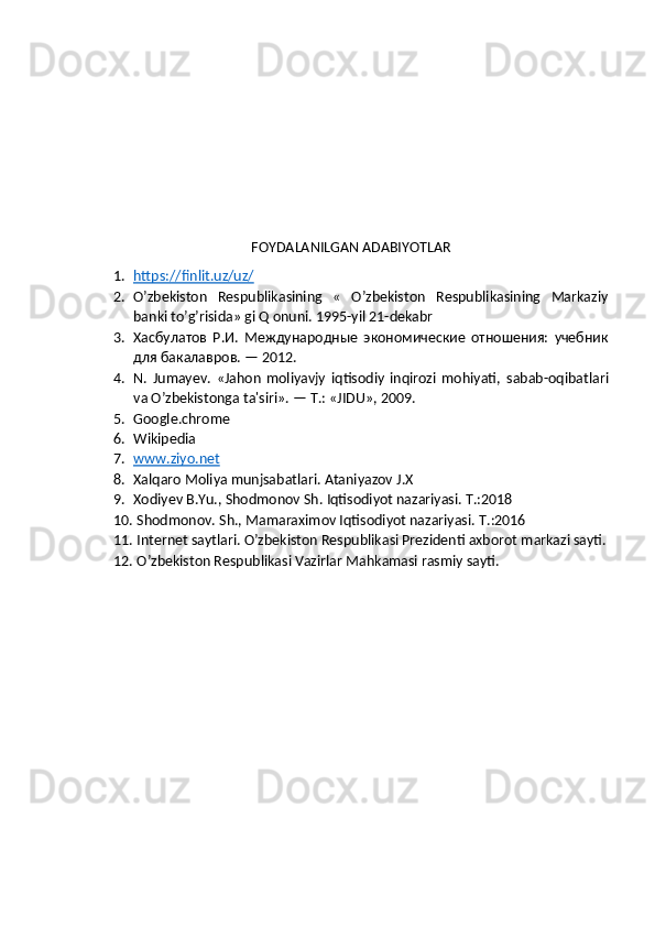 FOYDALANILGAN ADABIYOTLAR
1. https:/finlit.uz/uz/   
2. O’zbekiston   Respublikasining   «   O’zbekiston   Respublikasining   Markaziy
banki to’g’risida» gi Q onuni. 1995-yil 21-dekabr
3. Хасбулатов   Р.И.   Международные   экономические   отношения:   учебник
для бакалавров. — 2012.
4. N.   Jumayev.   «Jahon   moliyavjy   iqtisodiy   inqirozi   mohiyati,   sabab - oqibatlari
va   O ’ zbekistonga   ta ' siri ». — Т.: « JIDU », 2009.
5. Google.chrome
6. Wikipedia 
7. www.ziyo.net     
8. Xalqaro Moliya munjsabatlari. Ataniyazov J.X
9. Xodiyev B.Yu., Shodmonov Sh.  Iqtisodiyot nazariyasi. T.:2018
10.  Shodmonov. Sh., Mamaraximov Iqtisodiyot nazariyasi.  T.:2016
11.  Internet saytlari. O’zbekiston Respublikasi Prezidenti axborot markazi sayti.
12.  O’zbekiston Respublikasi Vazirlar Mahkamasi rasmiy sayti. 