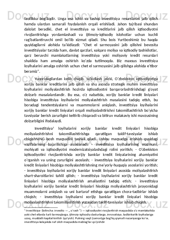 faollikka   bog'liqdir.   Unga   esa   ichki   va   tashqi   investitsiya   resurslarini   jalb   qilish
hamda   ulardan   samarali   foydalanish   orqali   erishiladi.   Jahon   tajribasi   shundan
dalolat   beradiki,   chet   el   investitsiya   va   kreditlarini   jalb   qilish   iqtisodiyotni
rivojlantirishga   yordamlashadi   va   ijtimoiy-iqtisodiy   islohotlar   uchun   kuchli
rag'batlantiruvchi   omil   bo'lib   xizmat   qiladi.   Shu   bois   Yurtboshimiz   bu   haqda
quyidagilarni   alohida   ta'kidlaydi:   "Chet   el   sarmoyasini   jalb   qilishni   bevosita
investitsiyalar tarzida ham, davlat qarzlari, xalqaro moliya va iqtisodiy tashkilotlar,
qarz   beruvchi   mamlakatlarning   investitsiya   yoki   moliyaviy   kredit   resurslari
shaklida   ham   amalga   oshirish   ko'zda   tutilmoqda.   Biz   maxsus   investitsiya
loyihalarini amalga oshirish uchun chet el sarmoyasini jalb qilishga alohida e'tibor
beramiz". 
Yuqoridagilardan   kelib   chiqib,   ta'kidlash   joizki,   O'zbekiston   iqtisodiyotiga
xorijiy   banklar   kreditlarini   jalb   qilish   va   shu   asosda   strategik   muhim   investitsiya
loyihalarini   moliyalashtirish   hozirda   iqtisodiyotni   barqarorlashtirishdagi   g'oyat
dolzarb   masalalardandir.   Bu   esa,   o'z   nabatida,   xorijiy   banklar   kredit   liniyalari
hisobiga   investitsiya   loyihalarini   moliyalashtirish   masalasini   tadqiq   etish,   bu
boradagi   tendentsiyalarni   va   muammolarni   aniqlash,   investitsiya   loyihalarini
xorijiy   banklar   kredit   liniyalari   orqali   moliyalashtirishni   takomillashtirish   bo'yicha
tavsiyalar berish zarurligini keltirib chiqaradi va bitiruv malakaviy ishi mavzusining
dolzarbligini ifodalaydi.
Investitsiya 1
  loyihalarini   xorijiy   banklar   kredit   liniyalari   hisobiga
moliyalashtirishni   takomillashtirishga   qaratilgan   taklif-tavsiyalar   ishlab
chiqishNING   bosh   maqsadini   tashkil   qiladi.   Ushbu   maqsadga   erishish   quyidagi
vazifalarning   bajarilishiga   asoslanadi:   -   investitsiya   loyihalarining   mazmuni,
mohiyati   va   iqtisodiyotni   modernizatsiyalashdagi   rolini   yoritish;   -   O'zbekiston
iqtisodiyotini   rivojlantirishda   xorijiy   banklar   kredit   liniyalarining   ahamiyatini
o'rganish   va   uning   zarurligini   asoslash;   -   investitsiya   loyihalarini   xorijiy   banklar
kredit liniyalari hisobiga moliyalashtirishning me'yoriy-huquqiy asoslarini yoritish;
-   investitsiya   loyihalarini   xorijiy   banklar   kredit   liniyalari   asosida   moliyalashtirish
shart-sharoitlarini   tahlil   qilish;   -   investitsiya   loyihalarini   xorijiy   banklar   kredit
liniyalari   hisobiga   moliyalashtirish   amaliyotini   tadqiq   etish;   -   investitsiya
loyihalarini   xorijiy   banklar   kredit   liniyalari   hisobiga   moliyalashtirish   jarayonidagi
muammolarni   aniqlash   va   uni   bartaraf   etishga   qaratilgan   chora-tadbirlar   ishlab
chiqish;   -   investitsiya   loyihalarni   xorijiy   banklar   kredit   liniyalari   hisobiga
moliyalashtirishni takomillashtirish yuzasidan taklif-tavsiyalar ishlab chiqish.
1
  Investitsiya-   (lotincha: investio — „ o’rash “) — iqtisodiyotni rivojlantirish maqsadida oʻz mamlakatida 
yoki chet ellarda turli tarmoqlarga, ijtimoiy-iqtisodiy dasturlarga, innovatsiya, tadbirkorlik loyihalariga 
uzoq, muddatli kapital kiritish (qoʻyish). Pulning vaqt (zamon)ga bogʻliq qiymati nazariyasiga koʻra, 
investitsiya kelajakda naf olish maqsadida mablagʻlar qoʻyishdir 