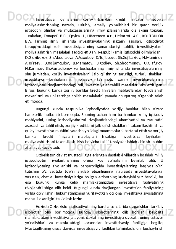 Investitsiya   loyihalarini   xorijiy   banklar   kredit   liniyalari   hisobiga
moliyalashtirishning   nazariy,   uslubiy,   amaliy   yo'nalishlari   bir   qator   xorijlik
iqtisodchi   olimlar   va   mutaxassislarning   ilmiy   izlanishlarida   o'z   aksini   topgan.
Jumladan,   EonapeB   B.B.,   Epyica   H.,   HBacemco   A.r.,   HeimrroH   A.C.,   KOJITBIHIOK
B.A.   larning   ilmiy   ishlarida   investitsiyalarning   nazariy   asoslari,   iqtisodiyot
taraqqiyotidagi   roli,   investitsiyalarning   samaradorligi   tahlili,   investitsiyalarni
moliyalashtirish   masalalari   tadqiq   etilgan.   Respublikamiz   iqtisodchi   olimlaridan   -
D.G'ozibekov, Sh.Abdullaeva, A.Vaxobov, D.Tojiboeva, Sh.Xojibakiev, N.Muminov,
A.Jo'raev,   D.Xo'jamqulov,   B.Mamatov,   B.Xodiev,   Sh.Shodmonov,   U.G'afurov,
N.Karimov,   Sh.Axmadjonov   va   boshqalarning   ilmiy   ishlarida   investitsiyalarning,
shu   jumladan,   xorijiy   investitsiyalarni   jalb   qilishning   zarurligi,   turlari,   shakllari,
investitsiya   loyihalarining   moliyaviy   ta'minoti,   xorijiy   investitsiyalarning
iqtisodiyotni   rivojlantirishdagi   roli,   investitsiyalar   tahlili   masalalari   aks   ettirilgan.
Biroq,   bugungi   kunda   xorijiy   banklar   kredit   liniyalari   mablag'laridan   foydalanish
mexanizmi   va   uni   tartibga   solish   masalalarini   yanada   chuqurroq   o'rganish   talab
etilmoqda. 
Bugungi   kunda   respublika   iqtisodiyotida   xorijiy   banklar   bilan   o'zaro
hamkorlik   faollashib   bormoqda.   Shuning   uchun   ham   bu   hamkorlikning   iqtisodiy
mohiyatini,   uning   iqtisodiyotimizni   rivojlantirishdagi   ahamiyatini   va   zaruratini
asoslash va tahlil etish, xorijiy kreditlarni jalb qilish shakllarini takomillashtirish va
qulay investitsiya muhitini yaratish yo'lidagi muammolarni bartaraf etish va xorijiy
banklar   kredit   liniyalari   mablag'lari   hisobiga   investitsiya   loyihalarni
moliyalashtirishni takomillashtirish bo'yicha taklif-tavsiyalar ishlab chiqish muhim
ahamiyat kasb etadi.
O'zbekiston davlat mustaqilligiga erishgan dastlabki yillardan boshlab milliy
iqtisodiyotni   rivojlantirishning   o'ziga   xos   yo'nalishini   belgilab   oldi.   U
iqtisodiyotning   rivojlanishi   va   barqarorligida   investitsiyalarning   beqiyos   o'rni
tutishini   o'z   vaqtida   to'g'ri   anglab   etganligining   natijasida   investitsiyalarga,
xususan,   chet   el   investitsiyalariga   bo'lgan   e'tiborning   kuchayishi   yuz   berdiki,   bu
esa   bugungi   kunga   kelib   mamlakatimizdagi   investitsiya   faoliyatining
rivojlantirilishiga   olib   keldi.   Bugungi   kunda   rivojlangan   investitsion   faoliyatning
yo'lga   qo'yilishini   hukumatimizning   yuritayotgan   oqilona   investitsiya   siyosatining
mahsuli ekanligini ta'kidlash lozim. 
Hozirda O'zbekiston iqtisodiyotining barcha sohalarida o'zgarishlar, tarkibiy
islohotlar   olib   borilmoqda.   Bunday   islohotlarning   olib   borilishi   bevosita
mamlakatdagi investitsiya jarayoni, davlatning investitsiya siyosati, uning ustuvor
yo'nalishlari   va   mamlakatdagi   korxonalar   investitsiyaviy   faolligiga   bog'liq.
Mustaqillikning   qisqa   davrida   investitsiyaviy   faollikni   ta'minlash,   uni   kuchaytirish 