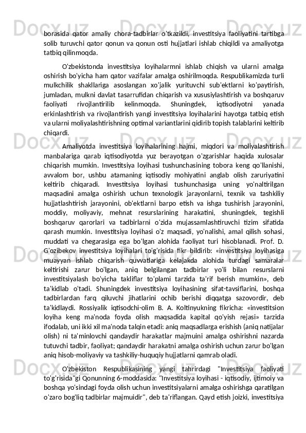 borasida   qator   amaliy   chora-tadbirlar   o'tkazildi,   investitsiya   faoliyatini   tartibga
solib   turuvchi   qator   qonun   va   qonun   osti   hujjatlari   ishlab   chiqildi   va   amaliyotga
tatbiq qilinmoqda. 
O'zbekistonda   investitsiya   loyihalarmni   ishlab   chiqish   va   ularni   amalga
oshirish bo'yicha ham qator vazifalar amalga oshirilmoqda. Respublikamizda turli
mulkchilik   shakllariga   asoslangan   xo'jalik   yurituvchi   sub'ektlarni   ko'paytirish,
jumladan,  mulkni  davlat   tasarrufidan   chiqarish   va   xususiylashtirish   va  boshqaruv
faoliyati   rivojlantirilib   kelinmoqda.   Shuningdek,   iqtisodiyotni   yanada
erkinlashtirish   va   rivojlantirish   yangi   investitsiya   loyihalarini   hayotga   tatbiq   etish
va ularni moliyalashtirishning optimal variantlarini qidirib topish talablarini keltirib
chiqardi. 
Amaliyotda   investitsiya   loyihalarining   hajmi,   miqdori   va   moliyalashtirish
manbalariga   qarab   iqtisodiyotda   yuz   berayotgan   o'zgarishlar   haqida   xulosalar
chiqarish   mumkin.   Investitsiya   loyihasi   tushunchasining   tobora   keng   qo'llanishi,
avvalom   bor,   ushbu   atamaning   iqtisodiy   mohiyatini   anglab   olish   zaruriyatini
keltirib   chiqaradi.   Investitsiya   loyihasi   tushunchasiga   uning   yo'naltirilgan
maqsadini   amalga   oshirish   uchun   texnologik   jarayonlarni,   texnik   va   tashkiliy
hujjatlashtirish   jarayonini,   ob'ektlarni   barpo   etish   va   ishga   tushirish   jarayonini,
moddiy,   moliyaviy,   mehnat   resurslarining   harakatini,   shuningdek,   tegishli
boshqaruv   qarorlari   va   tadbirlarni   o'zida   mujassamlashtiruvchi   tizim   sifatida
qarash   mumkin.   Investitsiya   loyihasi   o'z   maqsadi,   yo'nalishi,   amal   qilish   sohasi,
muddati   va   chegarasiga   ega   bo'lgan   alohida   faoliyat   turi   hisoblanadi.   Prof.   D.
G'ozibekov   investitsiya   loyihalari   to'g'risida   fikr   bildirib:   «investitsiya   loyihasiga
muayyan   ishlab   chiqarish   quvvatlariga   kelajakda   alohida   turdagi   samaralar
keltirishi   zarur   bo'lgan,   aniq   belgilangan   tadbirlar   yo'li   bilan   resurslarni
investitsiyalash   bo'yicha   takliflar   to'plami   tarzida   ta'rif   berish   mumkin»,   deb
ta'kidlab   o'tadi.   Shuningdek   investitsiya   loyihasining   sifat-tavsiflarini,   boshqa
tadbirlardan   farq   qiluvchi   jihatlarini   ochib   berishi   diqqatga   sazovordir,   deb
ta'kidlaydi.   Rossiyalik   iqtisodchi-olim   B.   A.   Koltinyukning   fikricha:   «investitsion
loyiha   keng   ma'noda   foyda   olish   maqsadida   kapital   qo'yish   rejasi»   tarzida
ifodalab, uni ikki xil ma'noda talqin etadi: aniq maqsadlarga erishish (aniq natijalar
olish)   ni   ta'minlovchi   qandaydir   harakatlar   majmuini   amalga   oshirishni   nazarda
tutuvchi tadbir, faoliyat; qandaydir harakatni amalga oshirish uchun zarur bo'lgan
aniq hisob-moliyaviy va tashkiliy-huquqiy hujjatlarni qamrab oladi.
O'zbekiston   Respublikasining   yangi   tahrirdagi   "Investitsiya   faoliyati
to'g'risida"gi Qonunning 6-moddasida: "Investitsiya loyihasi - iqtisodiy, ijtimoiy va
boshqa yo'sindagi foyda olish uchun investitsiyalarni amalga oshirishga qaratilgan
o'zaro bog'liq tadbirlar majmuidir", deb ta'riflangan. Qayd etish joizki, investitsiya 