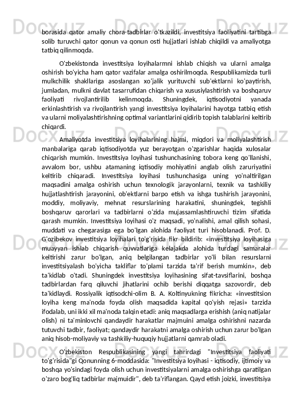 borasida   qator   amaliy   chora-tadbirlar   o'tkazildi,   investitsiya   faoliyatini   tartibga
solib   turuvchi   qator   qonun   va   qonun   osti   hujjatlari   ishlab   chiqildi   va   amaliyotga
tatbiq qilinmoqda. 
O'zbekistonda   investitsiya   loyihalarmni   ishlab   chiqish   va   ularni   amalga
oshirish bo'yicha ham qator vazifalar amalga oshirilmoqda. Respublikamizda turli
mulkchilik   shakllariga   asoslangan   xo'jalik   yurituvchi   sub'ektlarni   ko'paytirish,
jumladan,  mulkni  davlat   tasarrufidan   chiqarish   va   xususiylashtirish   va  boshqaruv
faoliyati   rivojlantirilib   kelinmoqda.   Shuningdek,   iqtisodiyotni   yanada
erkinlashtirish   va   rivojlantirish   yangi   investitsiya   loyihalarini   hayotga   tatbiq   etish
va ularni moliyalashtirishning optimal variantlarini qidirib topish talablarini keltirib
chiqardi. 
Amaliyotda   investitsiya   loyihalarining   hajmi,   miqdori   va   moliyalashtirish
manbalariga   qarab   iqtisodiyotda   yuz   berayotgan   o'zgarishlar   haqida   xulosalar
chiqarish   mumkin.   Investitsiya   loyihasi   tushunchasining   tobora   keng   qo'llanishi,
avvalom   bor,   ushbu   atamaning   iqtisodiy   mohiyatini   anglab   olish   zaruriyatini
keltirib   chiqaradi.   Investitsiya   loyihasi   tushunchasiga   uning   yo'naltirilgan
maqsadini   amalga   oshirish   uchun   texnologik   jarayonlarni,   texnik   va   tashkiliy
hujjatlashtirish   jarayonini,   ob'ektlarni   barpo   etish   va   ishga   tushirish   jarayonini,
moddiy,   moliyaviy,   mehnat   resurslarining   harakatini,   shuningdek,   tegishli
boshqaruv   qarorlari   va   tadbirlarni   o'zida   mujassamlashtiruvchi   tizim   sifatida
qarash   mumkin.   Investitsiya   loyihasi   o'z   maqsadi,   yo'nalishi,   amal   qilish   sohasi,
muddati   va   chegarasiga   ega   bo'lgan   alohida   faoliyat   turi   hisoblanadi.   Prof.   D.
G'ozibekov   investitsiya   loyihalari   to'g'risida   fikr   bildirib:   «investitsiya   loyihasiga
muayyan   ishlab   chiqarish   quvvatlariga   kelajakda   alohida   turdagi   samaralar
keltirishi   zarur   bo'lgan,   aniq   belgilangan   tadbirlar   yo'li   bilan   resurslarni
investitsiyalash   bo'yicha   takliflar   to'plami   tarzida   ta'rif   berish   mumkin»,   deb
ta'kidlab   o'tadi.   Shuningdek   investitsiya   loyihasining   sifat-tavsiflarini,   boshqa
tadbirlardan   farq   qiluvchi   jihatlarini   ochib   berishi   diqqatga   sazovordir,   deb
ta'kidlaydi.   Rossiyalik   iqtisodchi-olim   B.   A.   Koltinyukning   fikricha:   «investitsion
loyiha   keng   ma'noda   foyda   olish   maqsadida   kapital   qo'yish   rejasi»   tarzida
ifodalab, uni ikki xil ma'noda talqin etadi: aniq maqsadlarga erishish (aniq natijalar
olish)   ni   ta'minlovchi   qandaydir   harakatlar   majmuini   amalga   oshirishni   nazarda
tutuvchi tadbir, faoliyat; qandaydir harakatni amalga oshirish uchun zarur bo'lgan
aniq hisob-moliyaviy va tashkiliy-huquqiy hujjatlarni qamrab oladi.
O'zbekiston   Respublikasining   yangi   tahrirdagi   "Investitsiya   faoliyati
to'g'risida"gi Qonunning 6-moddasida: "Investitsiya loyihasi - iqtisodiy, ijtimoiy va
boshqa yo'sindagi foyda olish uchun investitsiyalarni amalga oshirishga qaratilgan
o'zaro bog'liq tadbirlar majmuidir", deb ta'riflangan. Qayd etish joizki, investitsiya