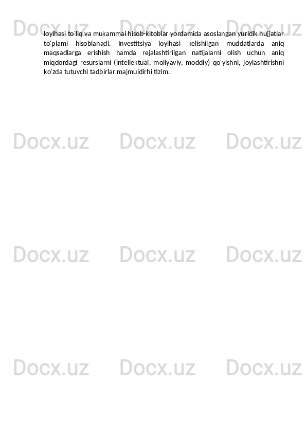 loyihasi to'liq va mukammal hisob-kitoblar yordamida asoslangan yuridik hujjatlar
to'plami   hisoblanadi.   Investitsiya   loyihasi   kelishilgan   muddatlarda   aniq
maqsadlarga   erishish   hamda   rejalashtirilgan   natijalarni   olish   uchun   aniq
miqdordagi   resurslarni   (intellektual,   moliyaviy,   moddiy)   qo'yishni,   joylashtirishni
ko'zda tutuvchi tadbirlar majmuidirhi tizim. 
