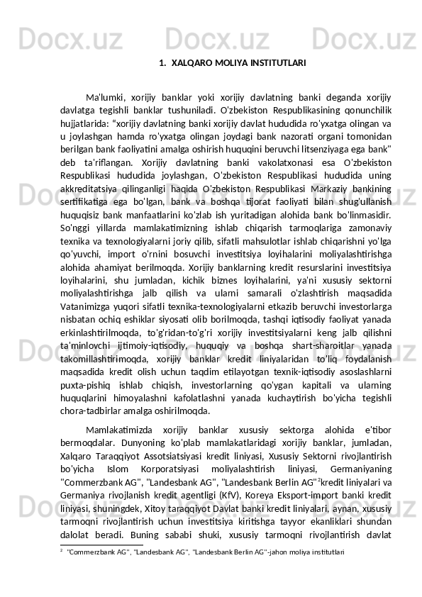 1. XALQARO MOLIYA INSTITUTLARI
Ma'lumki,   xorijiy   banklar   yoki   xorijiy   davlatning   banki   deganda   xorijiy
davlatga   tegishli   banklar   tushuniladi.   O'zbekiston   Respublikasining   qonunchilik
hujjatlarida: “xorijiy davlatning banki xorijiy davlat hududida ro'yxatga olingan va
u   joylashgan   hamda   ro'yxatga   olingan   joydagi   bank   nazorati   organi   tomonidan
berilgan bank faoliyatini amalga oshirish huquqini beruvchi litsenziyaga ega bank"
deb   ta'riflangan.   Xorijiy   davlatning   banki   vakolatxonasi   esa   O'zbekiston
Respublikasi   hududida   joylashgan,   O'zbekiston   Respublikasi   hududida   uning
akkreditatsiya   qilinganligi   haqida   O'zbekiston   Respublikasi   Markaziy   bankining
sertifikatiga   ega   bo'lgan,   bank   va   boshqa   tijorat   faoliyati   bilan   shug'ullanish
huquqisiz   bank   manfaatlarini   ko'zlab   ish   yuritadigan   alohida   bank   bo'linmasidir.
So'nggi   yillarda   mamlakatimizning   ishlab   chiqarish   tarmoqlariga   zamonaviy
texnika  va  texnologiyalarni  joriy  qilib, sifatli  mahsulotlar   ishlab   chiqarishni  yo'lga
qo'yuvchi,   import   o'rnini   bosuvchi   investitsiya   loyihalarini   moliyalashtirishga
alohida   ahamiyat   berilmoqda.   Xorijiy   banklarning   kredit   resurslarini   investitsiya
loyihalarini,   shu   jumladan,   kichik   biznes   loyihalarini,   ya'ni   xususiy   sektorni
moliyalashtirishga   jalb   qilish   va   ularni   samarali   o'zlashtirish   maqsadida
Vatanimizga   yuqori   sifatli   texnika-texnologiyalarni   etkazib   beruvchi   investorlarga
nisbatan   ochiq   eshiklar   siyosati   olib   borilmoqda,   tashqi   iqtisodiy   faoliyat   yanada
erkinlashtirilmoqda,   to'g'ridan-to'g'ri   xorijiy   investitsiyalarni   keng   jalb   qilishni
ta'minlovchi   ijtimoiy-iqtisodiy,   huquqiy   va   boshqa   shart-sharoitlar   yanada
takomillashtirimoqda,   xorijiy   banklar   kredit   liniyalaridan   to'liq   foydalanish
maqsadida   kredit   olish   uchun   taqdim   etilayotgan   texnik-iqtisodiy   asoslashlarni
puxta-pishiq   ishlab   chiqish,   investorlarning   qo'ygan   kapitali   va   ularning
huquqlarini   himoyalashni   kafolatlashni   yanada   kuchaytirish   bo'yicha   tegishli
chora-tadbirlar amalga oshirilmoqda.
Mamlakatimizda   xorijiy   banklar   xususiy   sektorga   alohida   e'tibor
bermoqdalar.   Dunyoning   ko'plab   mamlakatlaridagi   xorijiy   banklar,   jumladan,
Xalqaro   Taraqqiyot   Assotsiatsiyasi   kredit   liniyasi,   Xususiy   Sektorni   rivojlantirish
bo'yicha   Islom   Korporatsiyasi   moliyalashtirish   liniyasi,   Germaniyaning
"Commerzbank AG", "Landesbank AG", "Landesbank Berlin AG" 2
kredit liniyalari va
Germaniya   rivojlanish   kredit   agentligi   (KfV),   Koreya   Eksport-import   banki   kredit
liniyasi, shuningdek, Xitoy taraqqiyot Davlat banki kredit liniyalari, aynan, xususiy
tarmoqni   rivojlantirish   uchun   investitsiya   kiritishga   tayyor   ekanliklari   shundan
dalolat   beradi.   Buning   sababi   shuki,   xususiy   tarmoqni   rivojlantirish   davlat
2
    "Commerzbank AG", "Landesbank AG", "Landesbank Berlin AG"-jahon moliya institutlari 