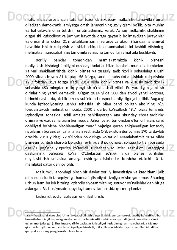 mulkchiligiga   asoslangan   totalitar   tuzumdan   xususiy   mulkchilik   tamoyillari   amal
qiladigan demokratik jamiyatga o'tish jarayonining uzviy qismi bo'lib, o'ta muhim
va   hal   qiluvchi   o'rin   tutishini   unutmasligimiz   kerak.   Aynan   mulkchilik   shaklining
o'zgarishi   iqtisodiyot   va   jamiyat   hayotida  ortga   qaytarib   bo'lmaydigan   jarayonlar
va o'zgarishlar uchun 21 mustahkam zamin va asos yaratadi. Shundagina jamiyat
hayotida   ishlab   chiqarish   va   ishlab   chiqarish   munosabatlarini   tashkil   etishning,
mehnatga munosabatning tamomila yangicha tamoyillari amal qila boshlaydi. 
Xorijiy   banklar   tomonidan   mamlakatimizda   kichik   biznesni
moliyalashtirishdagi  faolligini quyidagi holatlar  bilan  izohlash  mumkin. Jumladan,
YaIMni   shakllantirishda   kichik   biznes   va   xususiy   tadbirkorlik   sohasining   ulushi
2000   yildan   buyon   31   foizdan   56   foizga,   sanoat   mahsulotlari   ishlab   chiqarishda
12,9   foizdan   31,1   foizga   o'sdi.   2014   yilda   kichik   biznes   va   xususiy   tadbirkorlik
sohasida   480   mingdan   ortiq   yangi   ish   o'rni   tashkil   etildi.   Bu   yaratilgan   jami   ish
o'rinlarining   yarmi   demakdir.   O'tgan   2014   yilda   500   dan   ziyod   yangi   korxona,
birinchi navbatda, kichik biznes sub'ektlari eksport faoliyatiga jalb etildi. Bugungi
kunda   iqtisodiyotning   ushbu   sohasida   ish   bilan   band   bo'lgan   aholining   76,5
foizdan   ziyodi   mehnat   qilmoqda.   2000   yilda   bu   ko'rsatkich   49,7   foizga   teng   edi.
Iqtisodiyot   sohasida   izchil   amalga   oshirilayotgan   ana   shunday   chora-tadbirlar
o'zining yuksak samarasini bermoqda. Jahon banki tomonidan e'lon qilingan, xarid
qobiliyati   bo'yicha   hisoblanadigan   YaIM 3
  hajmiga   qarab   aniqlanadigan   iqtisodiy
rivojlanish borasidagi yangilangan reytingda O'zbekiston dunyoning 190 ta davlati
orasida   2010   yildagi   72-o'rindan   66-o'ringa   ko'tarildi.   Mamlakatimiz   2014   yilda
biznesni yuritish sharoiti bo'yicha reytingda 8 pog'onaga, soliqqa tortish borasida
esa   61   pog'ona   yuqoriga   ko'tarildi.   Birlashgan   Millatlar   Tashkiloti   Taraqqiyot
dasturining   bahosiga   ko'ra,   O'zbekiston   so'nggi   yilda   biznes   yuritishni
engillashtirish   sohasida   amalga   oshirilgan   islohotlar   bo'yicha   etakchi   10   ta
mamlakat qatoridan joy oldi.
Ma'lumki,   jahondagi   biron-bir   davlat   xorijiy   investitsiya   va   kreditlarni   jalb
qilmasdan turib taraqqiyotga hamda iqtisodiyot rivojiga erisholgan emas. Shuning
uchun ham bu ish bizning iqtisodiy siyosatimizning ustuvor yo'nalishlaridan biriga
aylangan. Biz bu siyosatni quyidagi tamoyillar asosida qurmoqdamiz: 
tashqi iqtisodiy faoliyatni erkinlashtirish; 
3
  YaIM-Yalpi Ichki Maxsulot. Umumiy qabul qilinish qisqartirilishi hamda makroiqtisodiy koʻrsatkich, bu 
bevosita har bir yilning oxirgi mollar va xizmatlar aks ettiruvchi bozor qiymati (yaʼni bevosita isteʼmol 
uchun moʻljallangan). Shuningdek, YIMA davlatlar iqtisodiyot hududining hamma sohalarida isteʼmol 
qilish uchun yil davomida ishlab chiqarilgan hisoboti, milliy jihozlar ishlab chiqarish omillari ishlatilgan 
qatʼiy eksportning jamgʻarmalari hisoblanadi. 