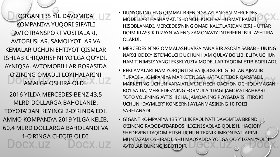 •
DUNYONING ENG QIMMAT BRENDIGA AYLANGAN MERCEDES 
MODELLARI HASHAMAT, ISHONCH, KUCH VA HURMAT RAMZI 
HISOBLANADI. MERCEDES'NING OMAD KALITLARIDAN BIRI – U HAR 
DOIM KLASSIK DIZAYN VA ENG ZAMONAVIY INTERERNI BIRLASHTIRA 
OLARDI.
•
MERCEDES'NING OMMALASHUVIGA YANA BIR ASOSIY SABAB – UNING 
NARXI ODDIY ISTE'MOLCHI UCHUN HAM QULAY BO‘LIB, ELITA UCHUN 
HAM TINIMSIZ YANGI EKSKLYUZIV MODELLAR TAQDIM ETIB BORILADI.
•
REKLAMALARI HAM YORQINLIGI VA IJODKORLIGI BILAN A JRALIB 
TURADI – KOMPANIYA MARKETINGGA KATTA E'TIBOR QARATADI. 
MARKETING UCHUN XARA JATLARINI HECH QACHON OCHIQLAMAGAN 
BO‘LSA-DA, MERCEDES'NING FORMULA-1DAGI JAMOASI RAHBARI 
TOTO VOLFNING AYTISHICHA, JAMOANING POYGADA ISHTIROKI 
UCHUN “DAYMLER” KONSERNI AYLANMASINING 10 FOIZI 
SARFLANADI.
•
GIGANT KOMPANIYA 135 YILLIK FAOLIYATI DAVOMIDA BREND 
O‘ZINING RAQOBATBARDOSHLIGINI SAQLAB QOLISH, HAQIQIY 
SHEDEVRNI TAQDIM ETISH UCHUN TEXNIK IMKONIYATLARINI 
MUNTAZAM OSHIRADI. SHU MAQSADDA YO‘LGA QO‘YILGAN “AQLLI” 
AVTOLAR BUNING ISBOTIDIR.O‘TGAN 135 YIL DAVOMIDA 
KOMPANIYA YUQORI SIFATLI 
AVTOTRANSPORT VOSITALARI, 
AVTOBUSLAR, SAMOLYOTLAR VA 
KEMALAR UCHUN EHTIYOT QISMLAR 
ISHLAB CHIQARISHNI YO‘LGA QO‘YDI. 
AYNIQSA, AVTOMOBILLAR BORASIDA 
O‘ZINING OMADLI LOYIHALARINI 
AMALGA OSHIRA OLDI.
2016 YILDA MERCEDES-BENZ 43,5 
MLRD DOLLARGA BAHOLANIB, 
TOYOTA'DAN KEYINGI 2-O‘RINDA EDI. 
AMMO KOMPANIYA 2019 YILGA KELIB, 
60,4 MLRD DOLLARGA BAHOLANDI VA 
1-O‘RINGA CHIQIB OLDI.