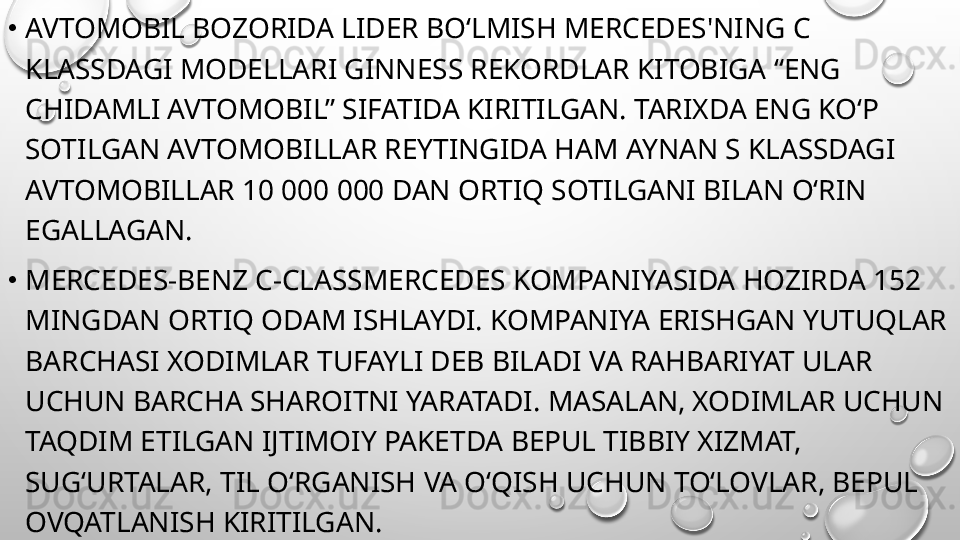 •
AVTOMOBIL BOZORIDA LIDER BO‘LMISH MERCEDES'NING C 
KLASSDAGI MODELLARI GINNESS REKORDLAR KITOBIGA “ENG 
CHIDAMLI AVTOMOBIL” SIFATIDA KIRITILGAN. TARIXDA ENG KO‘P 
SOTILGAN AVTOMOBILLAR REYTINGIDA HAM AYNAN S KLASSDAGI 
AVTOMOBILLAR 10 000 000 DAN ORTIQ SOTILGANI BILAN O‘RIN 
EGALLAGAN.
•
MERCEDES-BENZ C-CLASSMERCEDES KOMPANIYASIDA HOZIRDA 152 
MINGDAN ORTIQ ODAM ISHLAYDI. KOMPANIYA ERISHGAN YUTUQLAR 
BARCHASI XODIMLAR TUFAYLI DEB BILADI VA RAHBARIYAT ULAR 
UCHUN BARCHA SHAROITNI YARATADI. MASALAN, XODIMLAR UCHUN 
TAQDIM ETILGAN IJTIMOIY PAKETDA BEPUL TIBBIY XIZMAT, 
SUG‘URTALAR, TIL O‘RGANISH VA O‘QISH UCHUN TO‘LOVLAR, BEPUL 
OVQATLANISH KIRITILGAN. 