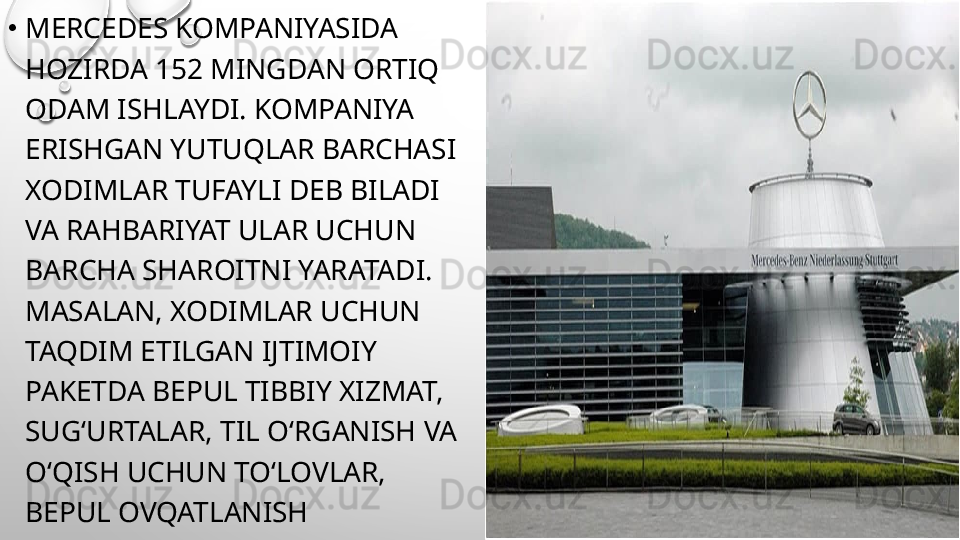 •
MERCEDES KOMPANIYASIDA 
HOZIRDA 152 MINGDAN ORTIQ 
ODAM ISHLAYDI. KOMPANIYA 
ERISHGAN YUTUQLAR BARCHASI 
XODIMLAR TUFAYLI DEB BILADI 
VA RAHBARIYAT ULAR UCHUN 
BARCHA SHAROITNI YARATADI. 
MASALAN, XODIMLAR UCHUN 
TAQDIM ETILGAN IJTIMOIY 
PAKETDA BEPUL TIBBIY XIZMAT, 
SUG‘URTALAR, TIL O‘RGANISH VA 
O‘QISH UCHUN TO‘LOVLAR, 
BEPUL OVQATLANISH 
KIRITILGAN. 