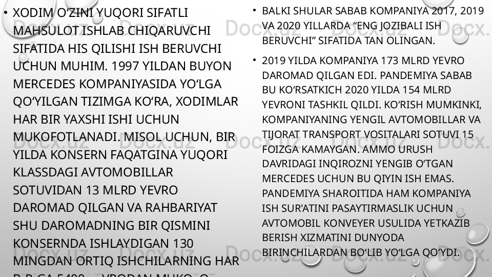 •
XODIM O‘ZINI YUQORI SIFATLI 
MAHSULOT ISHLAB CHIQARUVCHI 
SIFATIDA HIS QILISHI ISH BERUVCHI 
UCHUN MUHIM. 1997 YILDAN BUYON 
MERCEDES KOMPANIYASIDA YO‘LGA 
QO‘YILGAN TIZIMGA KO‘RA, XODIMLAR 
HAR BIR YAXSHI ISHI UCHUN 
MUKOFOTLANADI. MISOL UCHUN, BIR 
YILDA KONSERN FAQATGINA YUQORI 
KLASSDAGI AVTOMOBILLAR 
SOTUVIDAN 13 MLRD YEVRO 
DAROMAD QILGAN VA RAHBARIYAT 
SHU DAROMADNING BIR QISMINI 
KONSERNDA ISHLAYDIGAN 130 
MINGDAN ORTIQ ISHCHILARNING HAR 
BIRIGA 5400 YEVRODAN MUKOFOT 
SIFATIDA ULASHGAN . •
BALKI SHULAR SABAB KOMPANIYA 2017, 2019 
VA 2020 YILLARDA “ENG JOZIBALI ISH 
BERUVCHI” SIFATIDA TAN OLINGAN.
•
2019 YILDA KOMPANIYA 173 MLRD YEVRO 
DAROMAD QILGAN EDI. PANDEMIYA SABAB 
BU KO‘RSATKICH 2020 YILDA 154 MLRD 
YEVRONI TASHKIL QILDI. KO‘RISH MUMKINKI, 
KOMPANIYANING YENGIL AVTOMOBILLAR VA 
TIJORAT TRANSPORT VOSITALARI SOTUVI 15 
FOIZGA KAMAYGAN. AMMO URUSH 
DAVRIDAGI INQIROZNI YENGIB O‘TGAN 
MERCEDES UCHUN BU QIYIN ISH EMAS. 
PANDEMIYA SHAROITIDA HAM KOMPANIYA 
ISH SUR'ATINI PASAYTIRMASLIK UCHUN 
AVTOMOBIL KONVEYER USULIDA YETKAZIB 
BERISH XIZMATINI DUNYODA 
BIRINCHILARDAN BO‘LIB YO‘LGA QO‘YDI. 