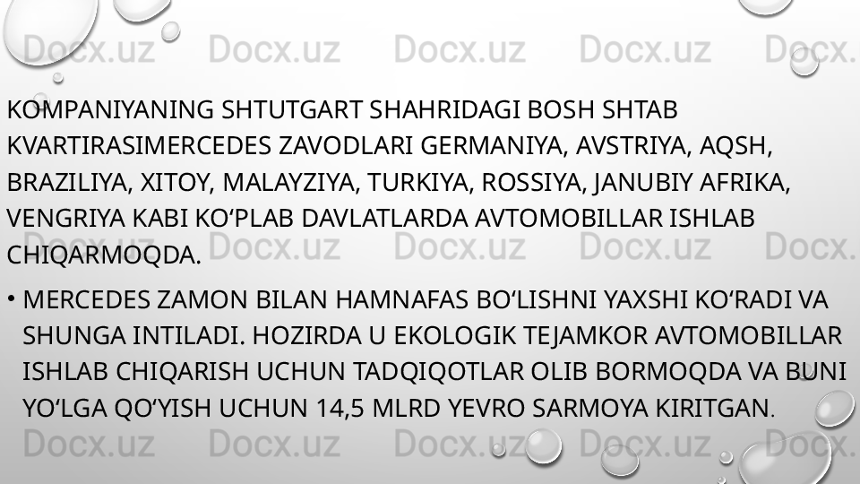 KOMPANIYANING SHTUTGART SHAHRIDAGI BOSH SHTAB 
KVARTIRASIMERCEDES ZAVODLARI GERMANIYA, AVSTRIYA, AQSH, 
BRAZILIYA, XITOY, MALAYZIYA, TURKIYA, ROSSIYA, JANUBIY AFRIKA, 
VENGRIYA KABI KO‘PLAB DAVLATLARDA AVTOMOBILLAR ISHLAB 
CHIQARMOQDA.
•
MERCEDES ZAMON BILAN HAMNAFAS BO‘LISHNI YAXSHI KO‘RADI VA 
SHUNGA INTILADI. HOZIRDA U EKOLOGIK TE JAMKOR AVTOMOBILLAR 
ISHLAB CHIQARISH UCHUN TADQIQOTLAR OLIB BORMOQDA VA BUNI 
YO‘LGA QO‘YISH UCHUN 14,5 MLRD YEVRO SARMOYA KIRITGAN . 