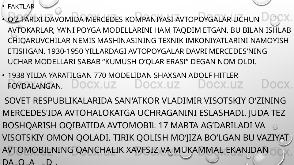 •
FAKTLAR
•
O‘Z TARIXI DAVOMIDA MERCEDES KOMPANIYASI AVTOPOYGALAR UCHUN 
AVTOKARLAR, YA'NI POYGA MODELLARINI HAM TAQDIM ETGAN. BU BILAN ISHLAB 
CHIQARUVCHILAR NEMIS MASHINASINING TEXNIK IMKONIYATLARINI NAMOYISH 
ETISHGAN. 1930-1950 YILLARDAGI AVTOPOYGALAR DAVRI MERCEDES'NING 
UCHAR MODELLARI SABAB “KUMUSH O‘QLAR ERASI” DEGAN NOM OLDI.
•
1938 YILDA YARATILGAN 770 MODELIDAN SHAXSAN ADOLF HITLER 
FOYDALANGAN .
  SOVET RESPUBLIKALARIDA SAN'ATKOR VLADIMIR VISOTSKIY O‘ZINING 
MERCEDES'IDA AVTOHALOKATGA UCHRAGANINI ESLASHADI. JUDA TEZ 
BOSHQARISH OQIBATIDA AVTOMOBIL 17 MARTA AG‘DARILADI VA 
VISOTSKIY OMON QOLADI. TIRIK QOLISH MO‘JIZA BO‘LGAN BU VAZIYAT 
AVTOMOBILNING QANCHALIK XAVFSIZ VA MUKAMMAL EKANIDAN 
DALOLAT EDI. 