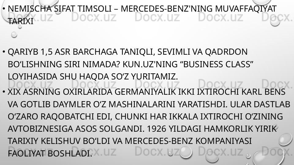 •
NEMISCHA SIFAT TIMSOLI – MERCEDES-BENZ'NING MUVAFFAQIYAT 
TARIXI
•
QARIYB 1,5 ASR BARCHAGA TANIQLI, SEVIMLI VA QADRDON 
BO‘LISHNING SIRI NIMADA? KUN.UZ'NING “BUSINESS CLASS” 
LOYIHASIDA SHU HAQDA SO‘Z YURITAMIZ.
•
XIX ASRNING OXIRLARIDA GERMANIYALIK IKKI IXTIROCHI KARL BENS 
VA GOTLIB DAYMLER O‘Z MASHINALARINI YARATISHDI. ULAR DASTLAB 
O‘ZARO RAQOBATCHI EDI, CHUNKI HAR IKKALA IXTIROCHI O‘ZINING 
AVTOBIZNESIGA ASOS SOLGANDI. 1926 YILDAGI HAMKORLIK YIRIK 
TARIXIY KELISHUV BO‘LDI VA MERCEDES-BENZ KOMPANIYASI 
FAOLIYAT BOSHLADI. 