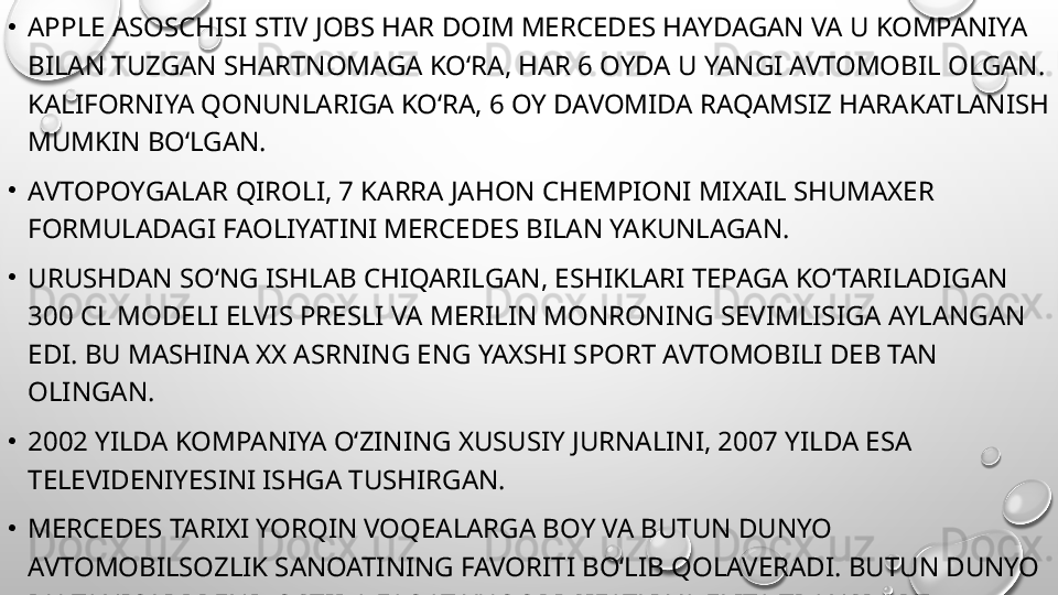 •
APPLE ASOSCHISI STIV JOBS HAR DOIM MERCEDES HAYDAGAN VA U KOMPANIYA 
BILAN TUZGAN SHARTNOMAGA KO‘RA, HAR 6 OYDA U YANGI AVTOMOBIL OLGAN. 
KALIFORNIYA QONUNLARIGA KO‘RA, 6 OY DAVOMIDA RAQAMSIZ HARAKATLANISH 
MUMKIN BO‘LGAN.
•
AVTOPOYGALAR QIROLI, 7 KARRA JAHON CHEMPIONI MIXAIL SHUMAXER 
FORMULADAGI FAOLIYATINI MERCEDES BILAN YAKUNLAGAN.
•
URUSHDAN SO‘NG ISHLAB CHIQARILGAN, ESHIKLARI TEPAGA KO‘TARILADIGAN 
300 CL MODELI ELVIS PRESLI VA MERILIN MONRONING SEVIMLISIGA AYLANGAN 
EDI. BU MASHINA XX ASRNING ENG YAXSHI SPORT AVTOMOBILI DEB TAN 
OLINGAN.
•
2002 YILDA KOMPANIYA O‘ZINING XUSUSIY JURNALINI, 2007 YILDA ESA 
TELEVIDENIYESINI ISHGA TUSHIRGAN.
•
MERCEDES TARIXI YORQIN VOQEALARGA BOY VA BUTUN DUNYO 
AVTOMOBILSOZLIK SANOATINING FAVORITI BO‘LIB QOLAVERADI. BUTUN DUNYO 
BU TANIQLI BREND OSTIDA FAQAT YUQORI SIFATLI VA ELITA TRANSPORT 
MAHSULOTLARI ISHLAB CHIQARILISHIGA O‘RGANIB QOLGAN. 