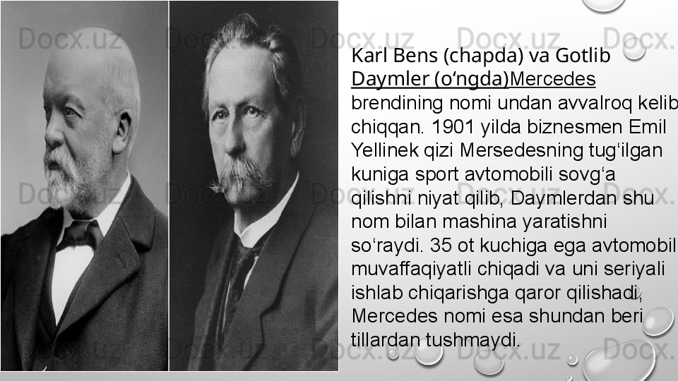 Karl Bens (chapda) va Gotlib 
Daymler (o‘ngda) Mercedes 
brendining nomi undan avvalroq kelib 
chiqqan. 1901 yilda biznesmen Emil 
Yellinek qizi Mersedesning tug‘ilgan 
kuniga sport avtomobili sovg‘a 
qilishni niyat qilib, Daymlerdan shu 
nom bilan mashina yaratishni 
so‘raydi. 35 ot kuchiga ega avtomobil 
muvaffaqiyatli chiqadi va uni seriyali 
ishlab chiqarishga qaror qilishadi, 
Mercedes nomi esa shundan beri 
tillardan tushmaydi.