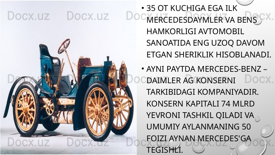 •
35 OT KUCHIGA EGA ILK 
MERCEDESDAYMLER VA BENS 
HAMKORLIGI AVTOMOBIL 
SANOATIDA ENG UZOQ DAVOM 
ETGAN SHERIKLIK HISOBLANADI.
•
AYNI PAYTDA MERCEDES-BENZ – 
DAIMLER AG KONSERNI 
TARKIBIDAGI KOMPANIYADIR. 
KONSERN KAPITALI 74 MLRD 
YEVRONI TASHKIL QILADI VA 
UMUMIY AYLANMANING 50 
FOIZI AYNAN MERCEDES'GA 
TEGISHLI. 