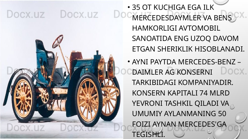 •
35 OT KUCHIGA EGA ILK 
MERCEDESDAYMLER VA BENS 
HAMKORLIGI AVTOMOBIL 
SANOATIDA ENG UZOQ DAVOM 
ETGAN SHERIKLIK HISOBLANADI.
•
AYNI PAYTDA MERCEDES-BENZ – 
DAIMLER AG KONSERNI 
TARKIBIDAGI KOMPANIYADIR. 
KONSERN KAPITALI 74 MLRD 
YEVRONI TASHKIL QILADI VA 
UMUMIY AYLANMANING 50 
FOIZI AYNAN MERCEDES'GA 
TEGISHLI.