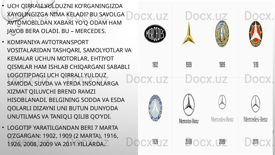 •
UCH QIRRALI YULDUZNI KO‘RGANINGIZDA 
XAYOLINGIZGA NIMA KELADI? BU SAVOLGA 
AVTOMOBILDAN XABARI YO‘Q ODAM HAM 
JAVOB BERA OLADI. BU – MERCEDES.
•
KOMPANIYA AVTOTRANSPORT 
VOSITALARIDAN TASHQARI, SAMOLYOTLAR VA 
KEMALAR UCHUN MOTORLAR, EHTIYOT 
QISMLAR HAM ISHLAB CHIQARGANI SABABLI 
LOGOTIPDAGI UCH QIRRALI YULDUZ 
SAMODA, SUVDA VA YERDA INSONLARGA 
XIZMAT QILUVCHI BREND RAMZI 
HISOBLANADI. BELGINING SODDA VA ESDA 
QOLARLI DIZAYNI UNI BUTUN DUNYODA 
UNUTILMAS VA TANIQLI QILIB QO‘YDI.
•
LOGOTIP YARATILGANDAN BERI 7 MARTA 
O‘ZGARGAN: 1902, 1909 (2 MARTA), 1916, 
1926, 2008, 2009 VA 2011 YILLARDA. 