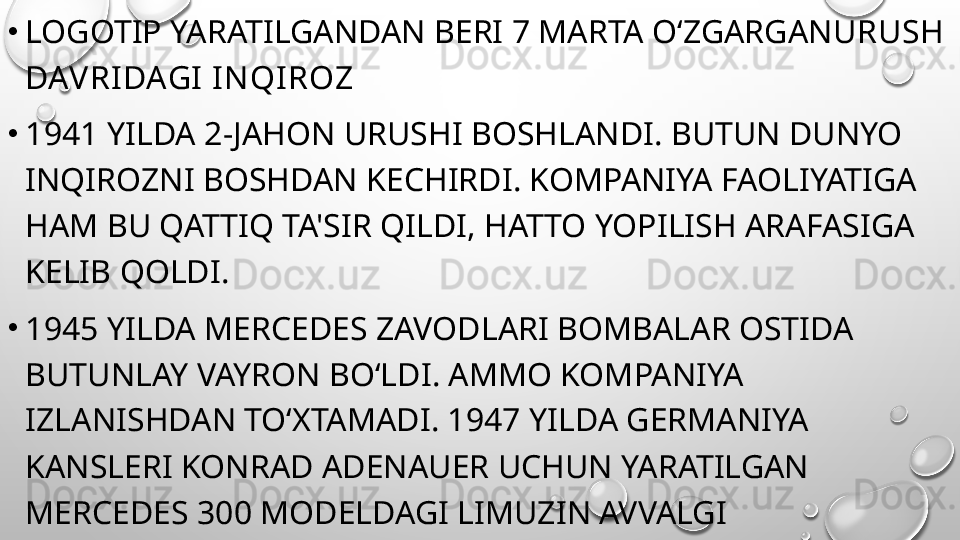 •
LOGOTIP YARATILGANDAN BERI 7 MARTA O‘ZGARGAN URUSH 
DAV RI DAGI I N QI ROZ
•
1941 YILDA 2-JAHON URUSHI BOSHLANDI. BUTUN DUNYO 
INQIROZNI BOSHDAN KECHIRDI. KOMPANIYA FAOLIYATIGA 
HAM BU QATTIQ TA'SIR QILDI, HATTO YOPILISH ARAFASIGA 
KELIB QOLDI.
•
1945 YILDA MERCEDES ZAVODLARI BOMBALAR OSTIDA 
BUTUNLAY VAYRON BO‘LDI. AMMO KOMPANIYA 
IZLANISHDAN TO‘XTAMADI. 1947 YILDA GERMANIYA 
KANSLERI KONRAD ADENAUER UCHUN YARATILGAN 
MERCEDES 300 MODELDAGI LIMUZIN AVVALGI 
MODELLARDAN TUBDAN FARQ QILDI VA NEMIS 
MASHINALARINING SHUHRATINI YANA QAYTARA BOSHLADI. 