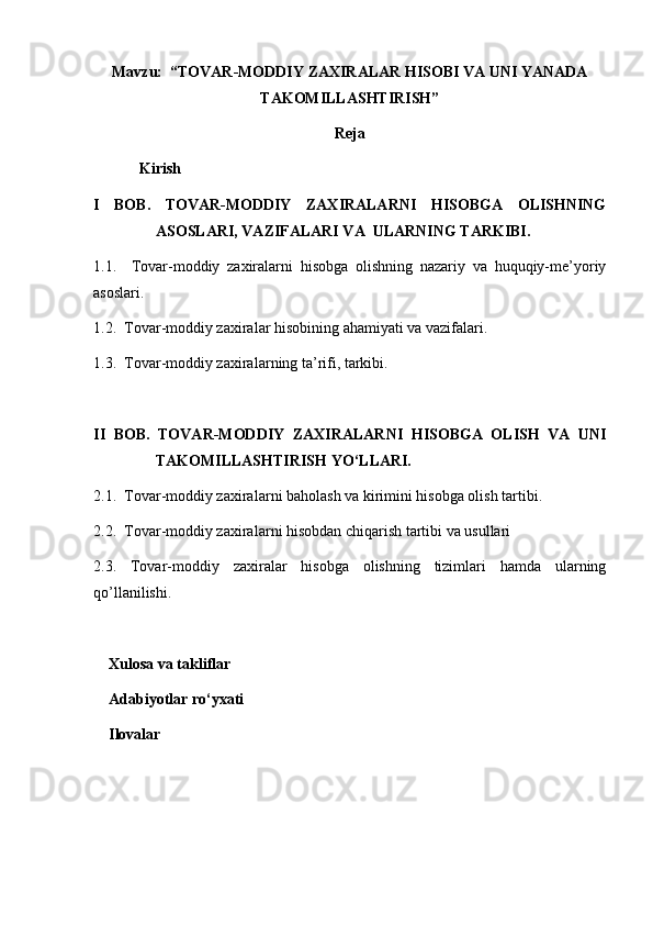 Mavzu:  “TOVAR-MODDIY ZAXIRALAR HISOBI VA UNI YANADA
TAKOMILLASHTIRISH”
Reja
            Kirish
I   BOB.   TOVAR-MODDIY   ZAXIRALARNI   HISOBGA   OLISHNING
ASOSLARI, VAZIFALARI VA  ULARNING TARKIBI. 
1.1.     Tovar-moddiy   zaxiralarni   hisobga   olishning   nazariy   va   huquqiy-me’yoriy
asoslari.
1.2.   Tovar-moddiy zaxiralar  hisobining   ahamiyati va vazifalari.
1.3.   Tovar-moddiy zaxiralar ning ta’rifi, tarkibi.
II   BOB.   TOVAR-MODDIY   ZAXIRALAR NI   HISOBGA   OLISH   VA   UNI
TAKOMILLASHTIRISH YO‘LLARI.
2.1.   Tovar-moddiy zaxiralar ni baholash va kirimini hisobga olish tartibi.
2.2.   Tovar-moddiy zaxiralar ni hisobdan chiqarish tartibi va usullari 
2.3.   Tovar-moddiy   zaxiralar   hisobga   olishning   tizimlari   hamda   ularning
qo’llanilishi.
    Xulosa va takliflar
    Adabiyotlar ro‘yxati
    Ilovalar