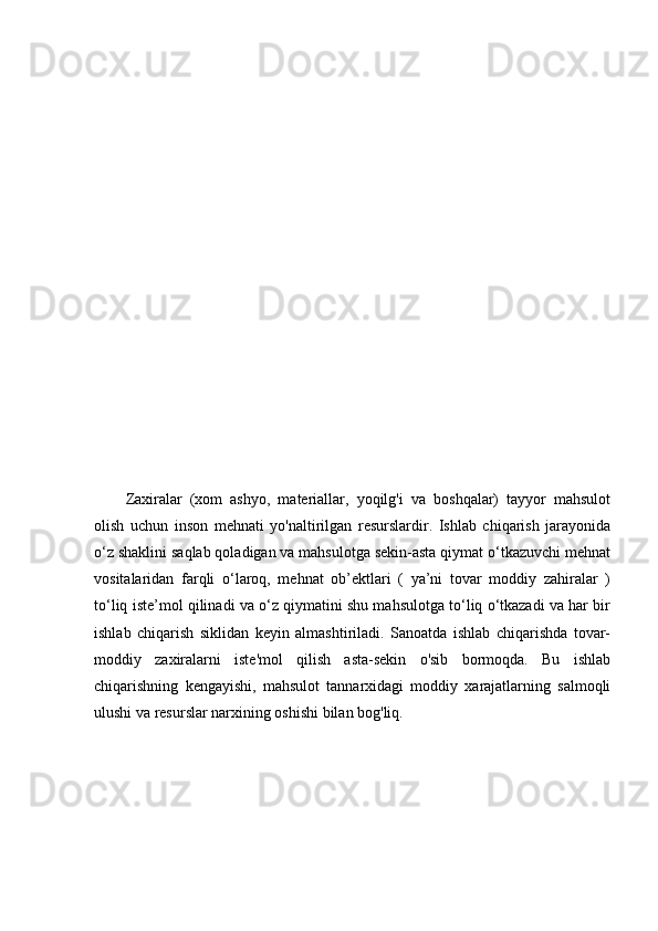 Zaxiralar   (xom   ashyo,   materiallar,   yoqilg'i   va   boshqalar)   tayyor   mahsulot
olish   uchun   inson   mehnati   yo'naltirilgan   resurslardir.   Ishlab   chiqarish   jarayonida
o‘z shaklini saqlab qoladigan va mahsulotga sekin-asta qiymat o‘tkazuvchi mehnat
vositalaridan   farqli   o‘laroq,   mehnat   ob’ektlari   (   ya’ni   tovar   moddiy   zahiralar   )
to‘liq iste’mol qilinadi va o‘z qiymatini shu mahsulotga to‘liq o‘tkazadi va har bir
ishlab   chiqarish   siklidan   keyin   almashtiriladi.   Sanoatda   ishlab   chiqarishda   tovar-
moddiy   zaxiralarni   iste'mol   qilish   asta-sekin   o'sib   bormoqda.   Bu   ishlab
chiqarishning   kengayishi,   mahsulot   tannarxidagi   moddiy   xarajatlarning   salmoqli
ulushi va resurslar narxining oshishi bilan bog'liq. 