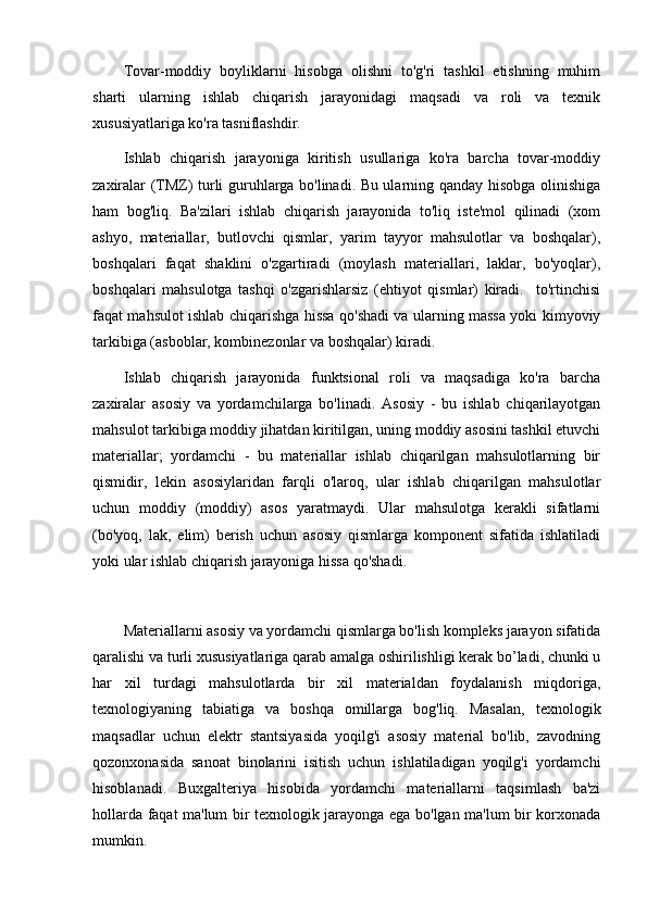 Tovar-moddiy   boyliklarni   hisobga   olishni   to'g'ri   tashkil   etishning   muhim
sharti   ularning   ishlab   chiqarish   jarayonidagi   maqsadi   va   roli   va   texnik
xususiyatlariga ko'ra tasniflashdir. 
Ishlab   chiqarish   jarayoniga   kiritish   usullariga   ko'ra   barcha   tovar-moddiy
zaxiralar (TMZ) turli guruhlarga bo'linadi. Bu ularning qanday hisobga olinishiga
ham   bog'liq.   Ba'zilari   ishlab   chiqarish   jarayonida   to'liq   iste'mol   qilinadi   (xom
ashyo,   materiallar,   butlovchi   qismlar,   yarim   tayyor   mahsulotlar   va   boshqalar),
boshqalari   faqat   shaklini   o'zgartiradi   (moylash   materiallari,   laklar,   bo'yoqlar),
boshqalari   mahsulotga   tashqi   o'zgarishlarsiz   (ehtiyot   qismlar)   kiradi.     to'rtinchisi
faqat mahsulot ishlab chiqarishga hissa qo'shadi va ularning massa yoki kimyoviy
tarkibiga (asboblar, kombinezonlar va boshqalar) kiradi. 
Ishlab   chiqarish   jarayonida   funktsional   roli   va   maqsadiga   ko'ra   barcha
zaxiralar   asosiy   va   yordamchilarga   bo'linadi.   Asosiy   -   bu   ishlab   chiqarilayotgan
mahsulot tarkibiga moddiy jihatdan kiritilgan, uning moddiy asosini tashkil etuvchi
materiallar;   yordamchi   -   bu   materiallar   ishlab   chiqarilgan   mahsulotlarning   bir
qismidir,   lekin   asosiylaridan   farqli   o'laroq,   ular   ishlab   chiqarilgan   mahsulotlar
uchun   moddiy   (moddiy)   asos   yaratmaydi.   Ular   mahsulotga   kerakli   sifatlarni
(bo'yoq,   lak,   elim)   berish   uchun   asosiy   qismlarga   komponent   sifatida   ishlatiladi
yoki ular ishlab chiqarish jarayoniga hissa qo'shadi.
Materiallarni asosiy va yordamchi qismlarga bo'lish kompleks jarayon sifatida
qaralishi va turli xususiyatlariga qarab amalga oshirilishligi kerak bo’ladi, chunki u
har   xil   turdagi   mahsulotlarda   bir   xil   materialdan   foydalanish   miqdoriga,
texnologiyaning   tabiatiga   va   boshqa   omillarga   bog'liq.   Masalan,   texnologik
maqsadlar   uchun   elektr   stantsiyasida   yoqilg'i   asosiy   material   bo'lib,   zavodning
qozonxonasida   sanoat   binolarini   isitish   uchun   ishlatiladigan   yoqilg'i   yordamchi
hisoblanadi.   Buxgalteriya   hisobida   yordamchi   materiallarni   taqsimlash   ba'zi
hollarda faqat ma'lum bir texnologik jarayonga ega bo'lgan ma'lum bir korxonada
mumkin. 