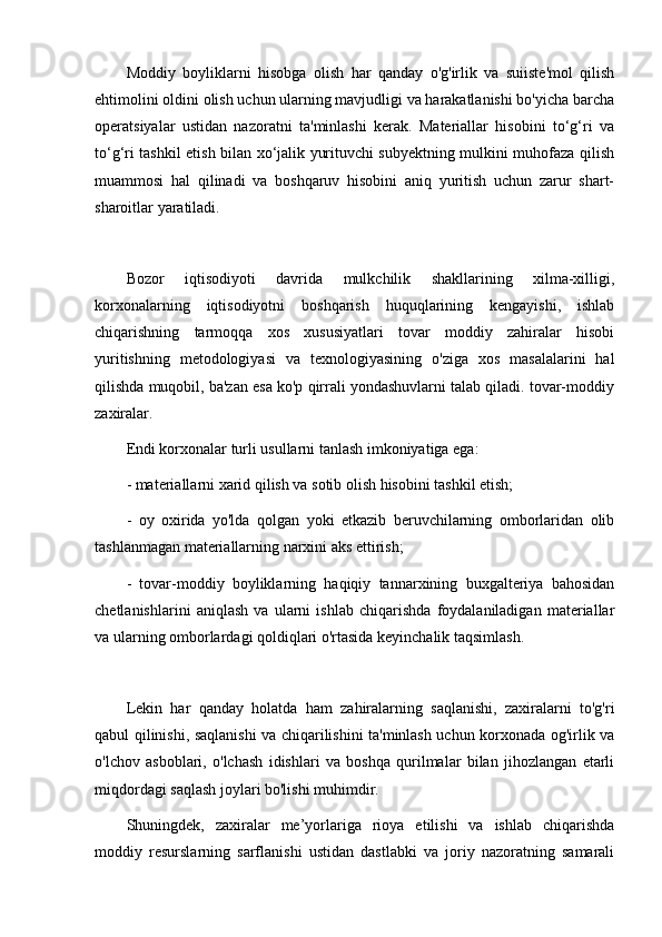 Moddiy   boyliklarni   hisobga   olish   har   qanday   o'g'irlik   va   suiiste'mol   qilish
ehtimolini oldini olish uchun ularning mavjudligi va harakatlanishi bo'yicha barcha
operatsiyalar   ustidan   nazoratni   ta'minlashi   kerak.   Materiallar   hisobini   to‘g‘ri   va
to‘g‘ri tashkil etish bilan xo‘jalik yurituvchi subyektning mulkini muhofaza qilish
muammosi   hal   qilinadi   va   boshqaruv   hisobini   aniq   yuritish   uchun   zarur   shart-
sharoitlar yaratiladi.
Bozor   iqtisodiyoti   davrida   mulkchilik   shakllarining   xilma-xilligi,
korxonalarning   iqtisodiyotni   boshqarish   huquqlarining   kengayishi,   ishlab
chiqarishning   tarmoqqa   xos   xususiyatlari   tovar   moddiy   zahiralar   hisobi
yuritishning   metodologiyasi   va   texnologiyasining   o'ziga   xos   masalalarini   hal
qilishda muqobil, ba'zan esa ko'p qirrali yondashuvlarni talab qiladi. tovar-moddiy
zaxiralar. 
Endi korxonalar turli usullarni tanlash imkoniyatiga ega:
- materiallarni xarid qilish va sotib olish hisobini tashkil etish;
-   oy   oxirida   yo'lda   qolgan   yoki   etkazib   beruvchilarning   omborlaridan   olib
tashlanmagan materiallarning narxini aks ettirish;
-   tovar-moddiy   boyliklarning   haqiqiy   tannarxining   buxgalteriya   bahosidan
chetlanishlarini   aniqlash   va   ularni   ishlab   chiqarishda   foydalaniladigan   materiallar
va ularning omborlardagi qoldiqlari o'rtasida keyinchalik taqsimlash.
Lekin   har   qanday   holatda   ham   zahiralarning   saqlanishi,   zaxiralarni   to'g'ri
qabul qilinishi, saqlanishi va chiqarilishini ta'minlash uchun korxonada og'irlik va
o'lchov   asboblari,   o'lchash   idishlari   va   boshqa   qurilmalar   bilan   jihozlangan   etarli
miqdordagi saqlash joylari bo'lishi muhimdir.
Shuningdek,   zaxiralar   me’yorlariga   rioya   etilishi   va   ishlab   chiqarishda
moddiy   resurslarning   sarflanishi   ustidan   dastlabki   va   joriy   nazoratning   samarali 