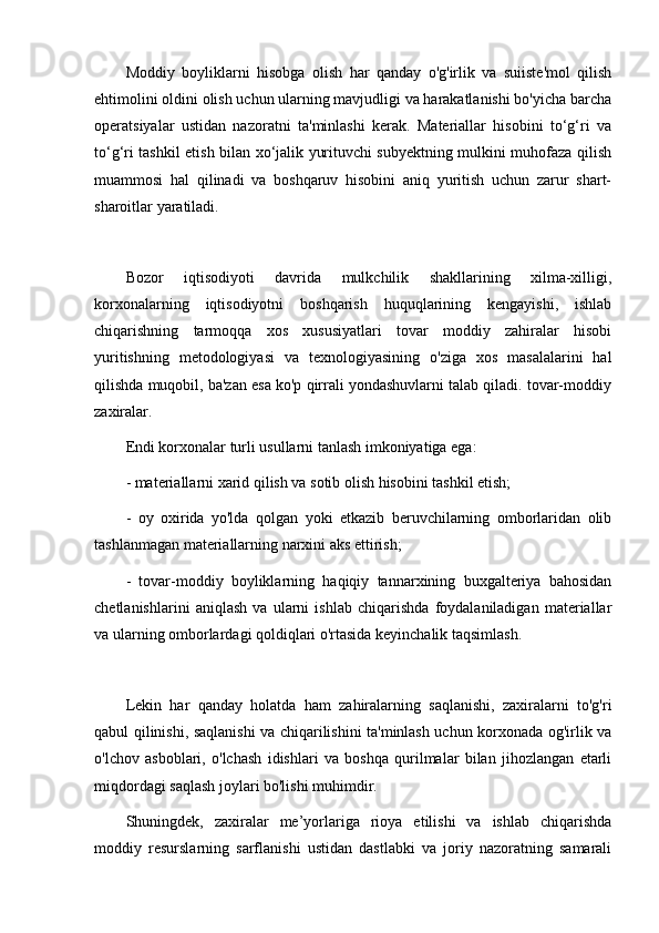 Moddiy   boyliklarni   hisobga   olish   har   qanday   o'g'irlik   va   suiiste'mol   qilish
ehtimolini oldini olish uchun ularning mavjudligi va harakatlanishi bo'yicha barcha
operatsiyalar   ustidan   nazoratni   ta'minlashi   kerak.   Materiallar   hisobini   to‘g‘ri   va
to‘g‘ri tashkil etish bilan xo‘jalik yurituvchi subyektning mulkini muhofaza qilish
muammosi   hal   qilinadi   va   boshqaruv   hisobini   aniq   yuritish   uchun   zarur   shart-
sharoitlar yaratiladi.
Bozor   iqtisodiyoti   davrida   mulkchilik   shakllarining   xilma-xilligi,
korxonalarning   iqtisodiyotni   boshqarish   huquqlarining   kengayishi,   ishlab
chiqarishning   tarmoqqa   xos   xususiyatlari   tovar   moddiy   zahiralar   hisobi
yuritishning   metodologiyasi   va   texnologiyasining   o'ziga   xos   masalalarini   hal
qilishda muqobil, ba'zan esa ko'p qirrali yondashuvlarni talab qiladi. tovar-moddiy
zaxiralar. 
Endi korxonalar turli usullarni tanlash imkoniyatiga ega:
- materiallarni xarid qilish va sotib olish hisobini tashkil etish;
-   oy   oxirida   yo'lda   qolgan   yoki   etkazib   beruvchilarning   omborlaridan   olib
tashlanmagan materiallarning narxini aks ettirish;
-   tovar-moddiy   boyliklarning   haqiqiy   tannarxining   buxgalteriya   bahosidan
chetlanishlarini   aniqlash   va   ularni   ishlab   chiqarishda   foydalaniladigan   materiallar
va ularning omborlardagi qoldiqlari o'rtasida keyinchalik taqsimlash.
Lekin   har   qanday   holatda   ham   zahiralarning   saqlanishi,   zaxiralarni   to'g'ri
qabul qilinishi, saqlanishi va chiqarilishini ta'minlash uchun korxonada og'irlik va
o'lchov   asboblari,   o'lchash   idishlari   va   boshqa   qurilmalar   bilan   jihozlangan   etarli
miqdordagi saqlash joylari bo'lishi muhimdir.
Shuningdek,   zaxiralar   me’yorlariga   rioya   etilishi   va   ishlab   chiqarishda
moddiy   resurslarning   sarflanishi   ustidan   dastlabki   va   joriy   nazoratning   samarali