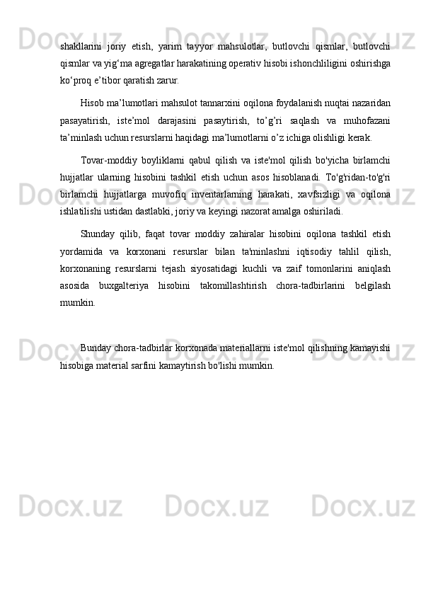 shakllarini   joriy   etish,   yarim   tayyor   mahsulotlar,   butlovchi   qismlar,   butlovchi
qismlar va yig‘ma agregatlar harakatining operativ hisobi ishonchliligini oshirishga
ko‘proq e’tibor qaratish zarur. 
Hisob ma’lumotlari mahsulot tannarxini oqilona foydalanish nuqtai nazaridan
pasayatirish,   iste’mol   darajasini   pasaytirish,   to’g’ri   saqlash   va   muhofazani
ta’minlash uchun resurslarni haqidagi ma’lumotlarni o’z ichiga olishligi kerak.
Tovar-moddiy   boyliklarni   qabul   qilish   va   iste'mol   qilish   bo'yicha   birlamchi
hujjatlar   ularning   hisobini   tashkil   etish   uchun   asos   hisoblanadi.   To'g'ridan-to'g'ri
birlamchi   hujjatlarga   muvofiq   inventarlarning   harakati,   xavfsizligi   va   oqilona
ishlatilishi ustidan dastlabki, joriy va keyingi nazorat amalga oshiriladi.
Shunday   qilib,   faqat   tovar   moddiy   zahiralar   hisobini   oqilona   tashkil   etish
yordamida   va   korxonani   resurslar   bilan   ta'minlashni   iqtisodiy   tahlil   qilish,
korxonaning   resurslarni   tejash   siyosatidagi   kuchli   va   zaif   tomonlarini   aniqlash
asosida   buxgalteriya   hisobini   takomillashtirish   chora-tadbirlarini   belgilash
mumkin. 
Bunday chora-tadbirlar korxonada materiallarni iste'mol qilishning kamayishi
hisobiga material sarfini kamaytirish bo'lishi mumkin.