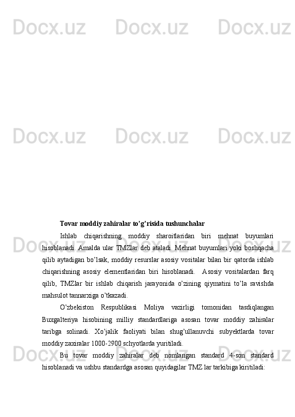 Tovar moddiy zahiralar to’g’risida tushunchalar
Ishlab   chiqarishning   moddiy   sharoitlaridan   biri   mehnat   buyumlari
hisoblanadi. Amalda ular  TMZlar deb ataladi. Mehnat  buyumlari yoki  boshqacha
qilib aytadigan  bo’lsak,   moddiy  resurslar  asosiy   vositalar   bilan  bir  qatorda ishlab
chiqarishning   asosiy   elementlaridan   biri   hisoblanadi.     Asosiy   vositalardan   farq
qilib,   TMZlar   bir   ishlab   chiqarish   jarayonida   o’zining   qiymatini   to’la   ravishda
mahsulot tannarxiga o’tkazadi. 
O’zbekiston   Respublikasi   Moliya   vazirligi   tomonidan   tasdiqlangan
Buxgalteriya   hisobining   milliy   standardlariga   asosan   tovar   moddiy   zahiralar
taribga   solinadi.   Xo’jalik   faoliyati   bilan   shug’ullanuvchi   subyektlarda   tovar
moddiy zaxiralar 1000-2900 schyotlarda yuritiladi.
Bu   tovar   moddiy   zahiralar   deb   nomlangan   standard   4-son   standard
hisoblanadi va ushbu standardga asosan quyidagilar TMZ lar tarkibiga kiritiladi: 