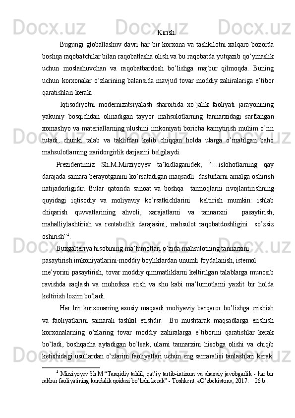 Kirish.
Bugungi  globallashuv   davri  har  bir   korxona  va   tashkilotni   xalqaro  bozorda
boshqa raqobatchilar bilan raqobatlasha olish va bu raqobatda yutqazib qo’ymaslik
uchun   moslashuvchan   va   raqobatbardosh   bo’lishga   majbur   qilmoqda.   Buning
uchun   korxonalar   o’zlarining   balansida   mavjud   tovar   moddiy   zahiralariga   e’tibor
qaratishlari kerak. 
Iqtisodiyotni   modernizatsiyalash   sharoitida   xo’jalik   faoliyati   jarayonining
yakuniy   bosqichdan   olinadigan   tayyor   mahsulotlarning   tannarxidagi   sarflangan
xomashyo va materiallarning ulushini imkoniyati boricha kamytirish muhim o’rin
tutadi,   chunki   talab   va   taklifdan   kelib   chiqqan   holda   ularga   o’rnatilgan   baho
mahsulotlarning xaridorgirlik darjasini belgilaydi. 
Prezidentimiz   Sh.M.Mirziyoyev   ta’kidlaganidek,   “…islohotlarning   qay
darajada samara berayotganini ko’rsatadigan maqsadli    dasturlarni amalga oshirish
natijadorligidir.   Bular   qatorida   sanoat   va   boshqa     tarmoqlarni   rivojlantirishning
quyidagi   iqtisodiy   va   moliyaviy   ko’rsatkichlarini     keltirish   mumkin:   ishlab
chiqarish   quvvatlarining   ahvoli,   xarajatlarni   va   tannarxni     pasaytirish,
mahalliylashtirish   va   rentabellik   darajasini,   mahsulot   raqobatdoshligini     so’zsiz
oshirish” 1
. 
Buxgalteriya hisobining ma’lumotlari o’zida mahsulotning tannarxini
pasaytirish imkoniyatlarini-moddiy boyliklardan unumli foydalanish, istemol
me’yorini pasaytirish, tovar moddiy qimmatliklarni keltirilgan talablarga munosib
ravishda   saqlash   va   muhofaza   etish   va   shu   kabi   ma’lumotlarni   yaxlit   bir   holda
keltirish lozim bo’ladi.
Har   bir   korxonaning   asosiy   maqsadi   moliyaviy   barqaror   bo’lishga   erishish
va   faoliyatlarini   samarali   tashkil   etishdir.     Bu   mushtarak   maqsadlarga   erishish
korxonalarning   o’zlaring   tovar   moddiy   zahiralarga   e’tiborini   qaratishlar   kerak
bo’ladi,   boshqacha   aytadigan   bo’lsak,   ularni   tannarxini   hisobga   olishi   va   chiqib
ketishidagi usullardan o’zlarini faoliyatlari uchun eng samaralisi tanlashlari kerak.
1
  Mirziyoyev.Sh.M “Tanqidiy tahlil, qat’iy tartib-intizom  va shaxsiy javobgarlik - har bir
rahbar faoliyatining kundalik qoidasi bo’lishi kerak” - Toshkent: «O’zbekiston», 2017. – 26 b. 